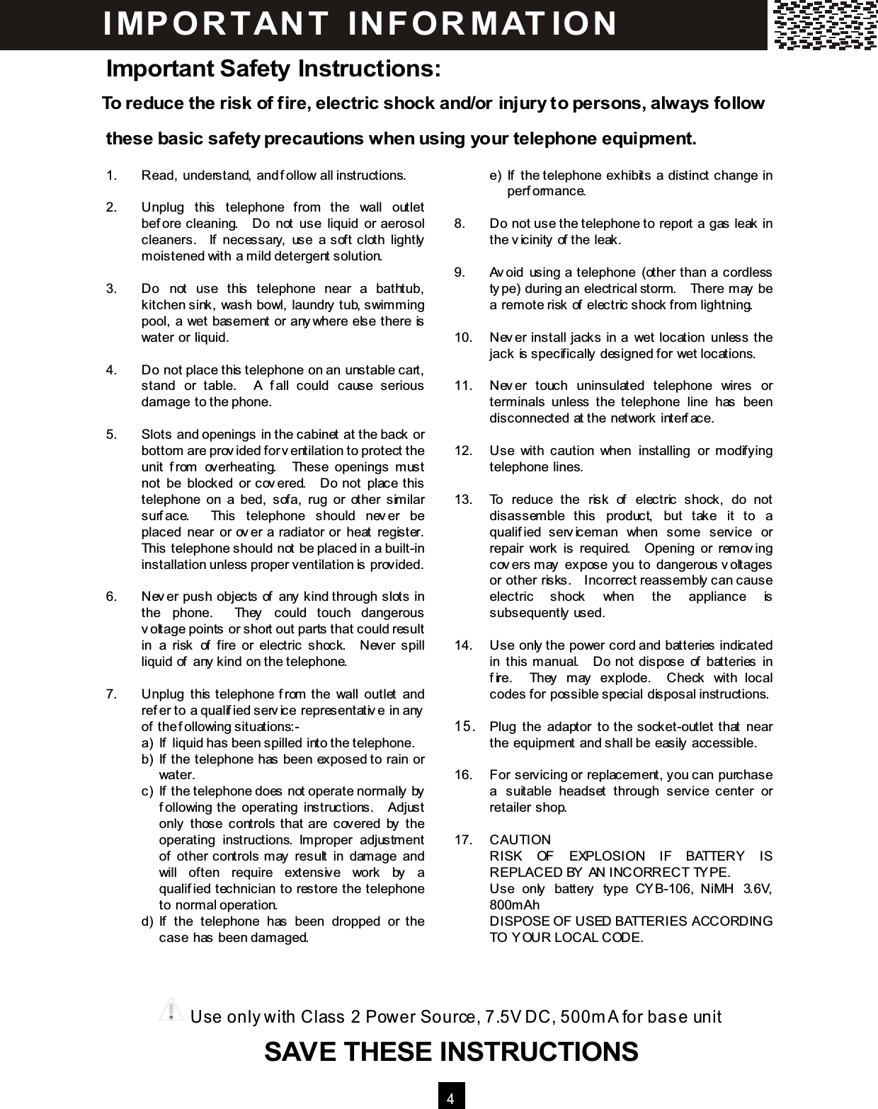 4  Important Safety Instructions: To reduce the risk of fire, electric shock and/or injury to persons, always follow these basic safety precautions when using your telephone equipm ent.  1.  Read, understand, and follow all instructions.  2.  Unplug  this  telephone  from  the  wall  outlet before  cleaning.    Do  not  use  liquid  or  aerosol cleaners.    If  necessary,  use  a  soft  cloth  lightly m oistened with a m ild detergent solution.  3.  Do  not  use  this  telephone  near  a  bathtub, kitchen sink, wash bowl, laundry tub, swim m ing pool, a wet basem ent or anywhere else there is water or liquid.  4.  Do not place this telephone on an unstable cart, stand  or  table.    A  fall  could  cause  serious dam age to the phone.  5.  Slots and openings in the cabinet at the back or bottom are provided for ventilation to protect the unit  from   overheating.    These  openings  m ust not  be  blocked  or covered.    Do  not  place this telephone  on  a  bed,  sofa,  rug  or  other  sim ilar surface.    This  telephone  should  never  be placed  near  or  over  a  radiator  or  heat  register.   This telephone should not be placed in a built-in installation unless proper ventilation is provided.  6.  Never  push  objects  of  any kind through  slots  in the  phone.    They  could  touch  dangerous voltage points or short out parts that could result in  a  risk  of  fire  or  electric  shock.    Never  spill liquid of any kind on the telephone.  7.  Unplug  this telephone from  the  wall  outlet  and refer to a qualified service representative in any of the following situations:- a)  If liquid has been spilled into the telephone. b)  If the telephone has been exposed to rain or water. c)  If the telephone does not operate norm ally by following the  operating  instructions.    Adjust only  those  controls that  are  covered  by  the operating  instructions.  Im proper  adjustm ent of  other  controls m ay  result  in  dam age  and will  often  require  extensive  work  by  a qualified  technician  to  restore  the  telephone to norm al operation. d)  If  the  telephone  has  been  dropped  or  the case has been dam aged.        e)  If  the telephone  exhibits  a  distinct  change  in perform ance.  8.  Do not use the telephone to report a gas leak in the vicinity of the leak.  9.  Avoid  using  a telephone  (other  than  a  cordless type) during an electrical storm.    There m ay be a rem ote risk of electric shock from lightning.  10.  Never  install  jacks  in  a  wet  location  unless  the jack is specifically designed for wet locations.  11.  Never  touch  uninsulated  telephone  wires  or term inals  unless  the  telephone  line  has  been disconnected at the network interface.  12.  Use  with  caution  when  installing  or  modifying telephone lines.  13.  To  reduce  the  risk  of  electric  shock,  do  not disassem ble  this  product,  but  take  it  to  a qualified  servicem an  when  som e  service  or repair  work  is  required.    Opening  or  rem oving covers m ay  expose you to  dangerous voltages or other risks.    Incorrect reassem bly can cause electric  shock  when  the  appliance  is subsequently used.  14.  Use only the power cord and batteries indicated in  this  m anual.    Do  not  dispose  of  batteries  in fire.    They  may  explode.    Check  with  local codes for possible special disposal instructions.  15 .  Plug  the  adaptor  to  the socket-outlet  that  near the equipm ent and shall be easily accessible.  16.  For servicing or replacem ent, you can purchase a  suitable  headset  through  service  center  or retailer shop.  17.  CAUTION RISK  OF  EXPLOSION  IF  BATTERY  IS REPLACED BY AN INCORRECT TYPE. Use  only  battery  type  CYB-106,  NiMH  3.6V, 800m Ah DISPOSE OF USED BATTERIES ACCORDING TO YOUR LOCAL CODE.  IM PO RT AN T   IN FO R M AT IO N  Use only with Class 2 Power Source, 7.5V DC, 500m A for base unit     SAVE THESE INSTRUCTIONS SAVE THESE INSTRUCTIONS  