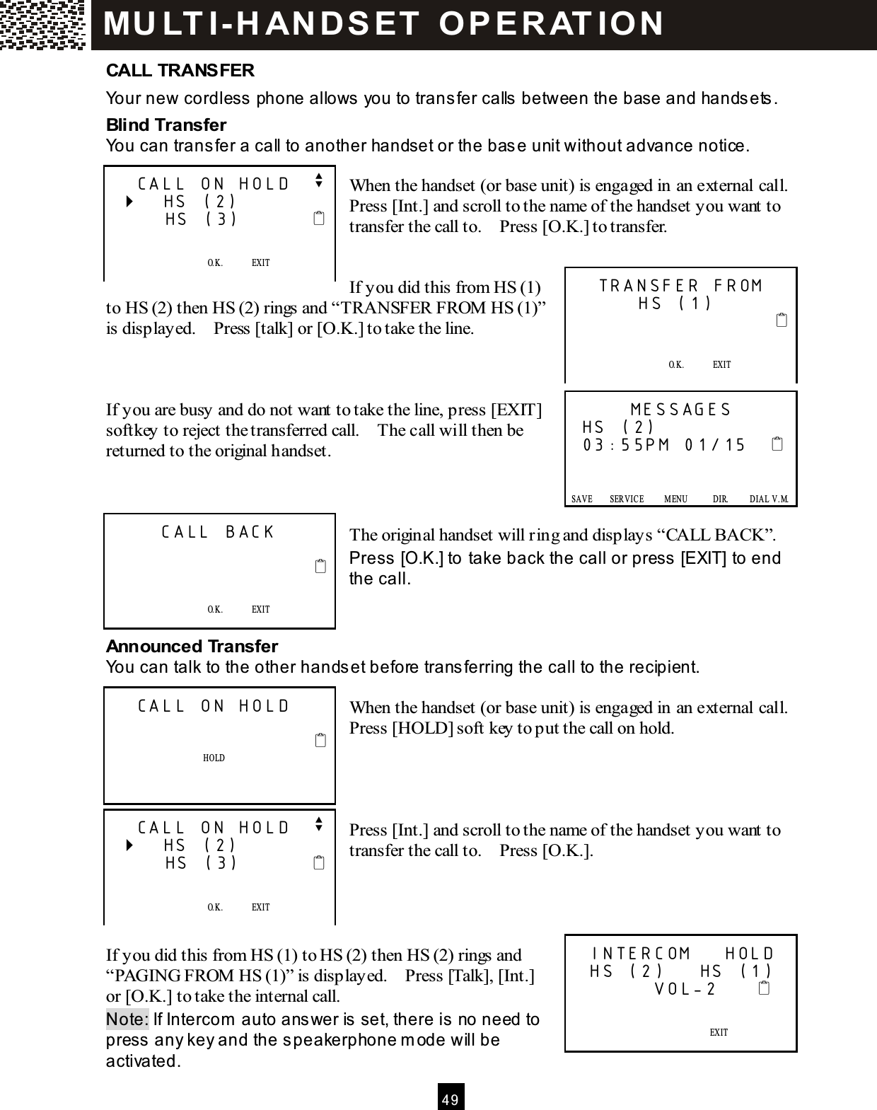  4 9  CALL TRANSFER Your new cordless phone allows you to transfer calls between the base and handsets. Blind Transfer You can transfer a call to another handset or the base unit without advance notice.  When the handset (or base unit) is engaged in an external call.   Press [Int.] and scroll to the name of the handset you want to transfer the call to.    Press [O.K.] to transfer.   If you did this from HS (1) to HS (2) then HS (2) rings and &ldquo;TRANSFER FROM  HS (1)&rdquo; is displayed.    Press [talk] or [O.K.] to take the line.    If you are busy and do not want to take the line, press [EXIT] softkey to reject the transferred call.    The call will then be returned to the original handset.    The original handset will ring and displays &ldquo;CALL BACK&rdquo;. Press [O.K.] to take back the call or press [EXIT] to end the call.   Announced Transfer You can talk to the other handset before transferring the call to the recipient.  When the handset (or base unit) is engaged in an external call.   Press [HOLD] soft key to put the call on hold.     Press [Int.] and scroll to the name of the handset you want to transfer the call to.    Press [O.K.].     If you did this from HS (1) to HS (2) then HS (2) rings and &ldquo;PAGING FROM  HS (1)&rdquo; is displayed.    Press [Talk], [Int.] or [O.K.] to take the internal call. Note: If Intercom  auto answer is set, there is no need to press any key and the speakerphone m ode will be activated.   CALL ON HOLD   v    HS (2)       HS (3)                O.K.              EXIT   SAVE      SERVICE            M ENU            DIR.            DIAL V.M .   TRANSFER FROM        HS (1)                                O.K.              EXIT   SAVE      SERVICE            M ENU            DIR.            DIAL V.M .       MESSAGES HS (2) 03:55PM 01/15         SAVE        SERVICE          M ENU            DIR.          DIAL  V.M.   SAVE      SERVICE            M ENU            DIR.            DIAL V.M .      CALL BACK                                 O.K.              EXIT    SAVE      SERVICE            M ENU            DIR.            DIAL V.M .   CALL ON HOLD                             HOLD     SAVE      SERVICE            M ENU            DIR.            DIAL V.M .   CALL ON HOLD   v    HS (2)       HS (3)                O.K.              EXIT   SAVE      SERVICE            M ENU            DIR.            DIAL V.M .  INTERCOM    HOLD  HS (2)    HS (1)          VOL-2                    EXIT   SAVE      SERVICE            M ENU            DIR.            DIAL V.M . MU LT I- H ANDSET   O PERAT IO N 