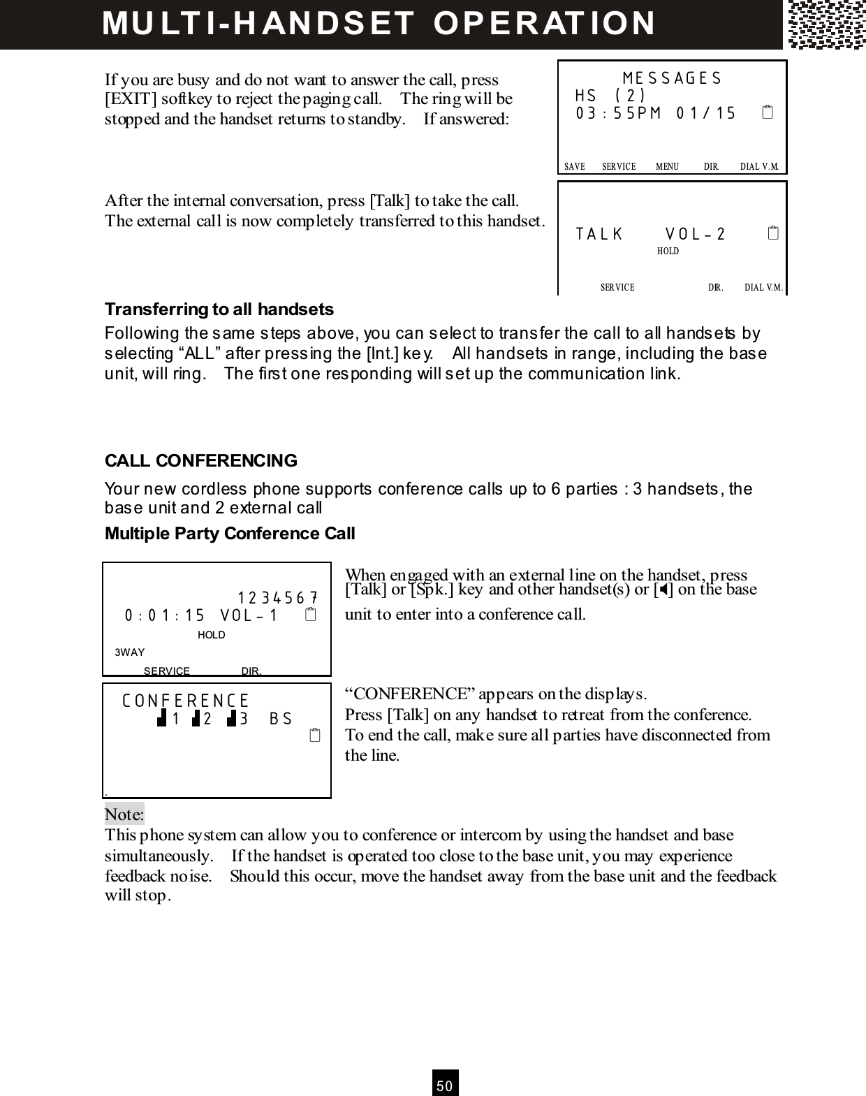  5 0   If you are busy and do not want to answer the call, press [EXIT] softkey to reject the paging call.    The ring will be stopped and the handset returns to standby.    If answered:    After the internal conversation, press [Talk] to take the call.   The external call is now completely transferred to this handset.    Transferring to all handsets Following the sam e steps above, you can select to transfer the call to all handsets by selecting &ldquo;ALL&rdquo; after pressing the [Int.] key.    All handsets in range, including the base unit, will ring.    The first one responding will set up the comm unication link.    CALL CONFERENCING Your new cordless phone supports conference calls up to 6 parties : 3 handsets, the base unit and 2 external call  Multiple Party Conference Call  When engaged with an external line on the handset, press [Talk] or [Spk.] key and other handset(s) or [] on the base unit to enter into a conference call.    &ldquo;CONFERENCE&rdquo; appears on the displays. Press [Talk] on any handset to retreat from the conference.   To end the call, make sure all parties have disconnected from the line.   Note:   This phone system can allow you to conference or intercom by using the handset and base simultaneously.    If the handset is operated too close to the base unit, you may experience feedback noise.    Should this occur, move the handset away from the base unit and the feedback will stop.         MESSAGES HS (2) 03:55PM 01/15         SAVE        SERVICE          M ENU            DIR.          DIAL  V.M.   SAVE      SERVICE            M ENU            DIR.            DIAL V.M .   TALK     VOL-2                              HOLD             SERVICE                  DIR.     DIAL V.M.   SAVE      SERVICE            M ENU            DIR.            DIAL V.M .                      1234567     0:01:15 VOL-1                                     HOLD 3W AY SERVICE                    DIR.   CONFERENCE           1   2    3   BS                                       . MU LT I- H ANDSET   O PERAT IO N 