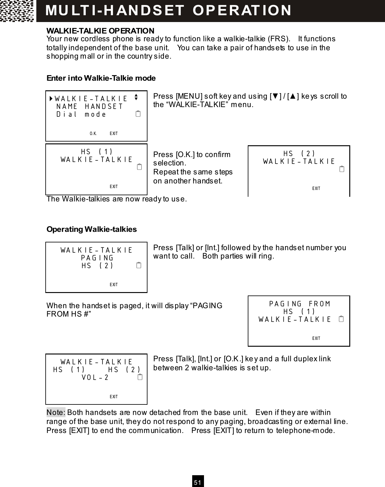  5 1  WALKIE-TALKIE OPERATION Your new cordless phone is ready to function like a walkie-talkie (FRS).    It functions totally independent of the base unit.    You can take a pair of handsets to use in the shopping m all or in the country side.  Enter into Walkie-Talkie m ode  Press [MENU] soft key and using [▼ ] / [▲ ] keys scroll to the &ldquo;W ALKIE-TALKIE&rdquo; m enu.     Press [O.K.] to confirm  selection. Repeat the sam e steps on another handset.  The W alkie-talkies are now ready to use.   Operating Walkie-talkies  Press [Talk] or [Int.] followed by the handset num ber you want to call.    Both parties will ring.     W hen the handset is paged, it will display &ldquo;PAG ING FROM  HS #&rdquo;     Press [Talk], [Int.] or [O.K.] key and a full duplex link between 2 walkie-talkies is set up.     Note: Both handsets are now detached from  the base unit.    Even if they are within range of the base unit, they do not respond to any paging, broadcasting or external line.   Press [EXIT] to end the com m unication.    Press [EXIT] to return to telephone-m ode. WALKIE-TALKIE v  NAME HANDSET  Dial mode                                       O.K.       EXIT   SAV E       S E RV IC E             M E N U             D IR.            DIAL V.M. HS (1) WALKIE-TALKIE                                                               EXIT   SAV E       S E RV IC E             M E N U             D IR.            DIAL V.M. HS (2) WALKIE-TALKIE                                                               EXIT   SAV E       S E RV IC E             M E N U             D IR.            DIAL V.M. WALKIE-TALKIE PAGING         HS (2)                                            EXIT   SAV E       S E RV IC E             M E N U             D IR.            DIAL V.M. PAGING FROM  HS (1)  WALKIE-TALKIE                                        EXIT   SAV E       S E RV IC E             M E N U             D IR.            DIAL V.M. WALKIE-TALKIE  HS (1)      HS (2)         VOL-2                                              EXIT   SAV E       S E RV IC E             M E N U             D IR.            DIAL V.M. MU LT I- H ANDSET   O PERAT IO N 