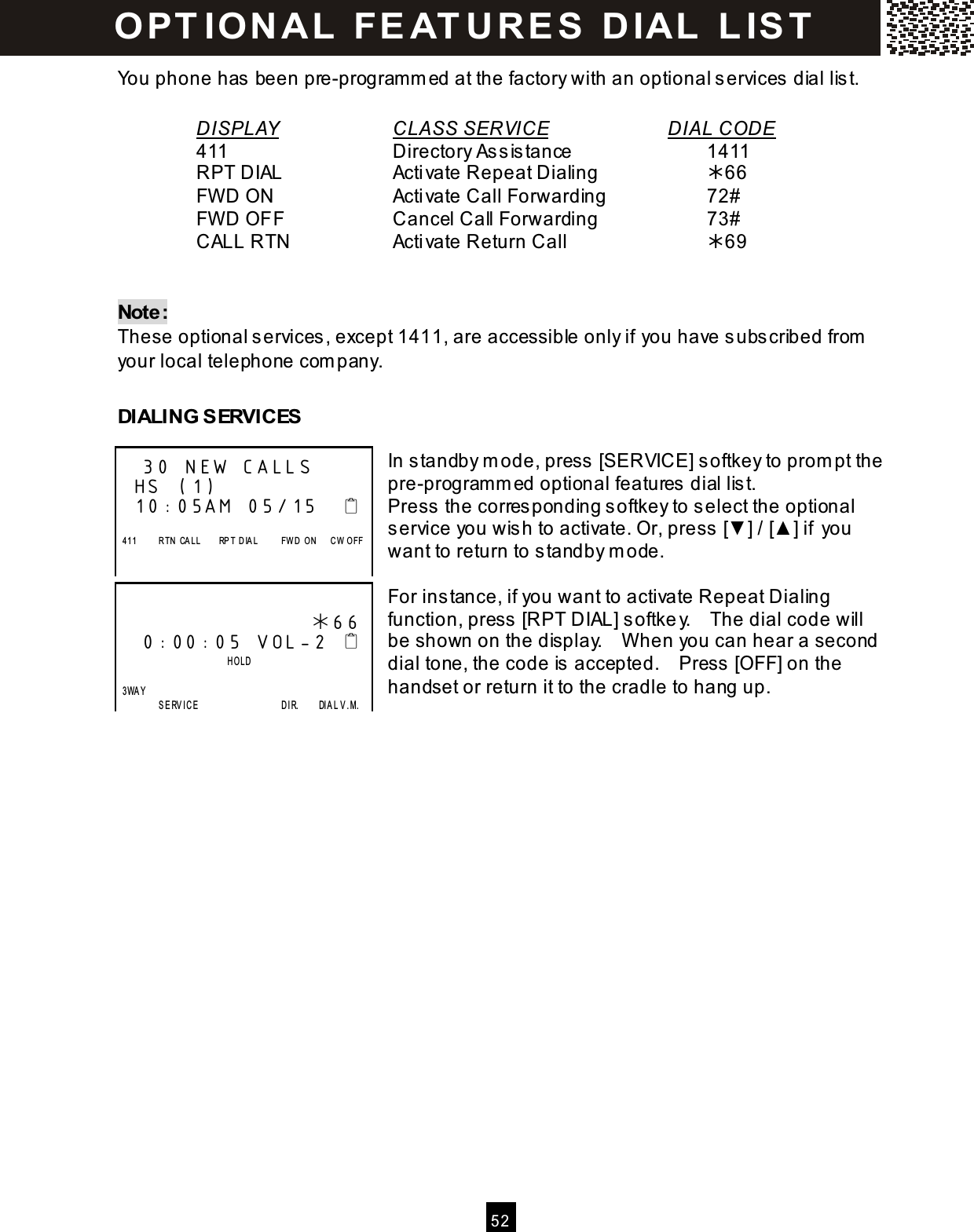  5 2  You phone has been pre-program m ed at the factory with an optional services dial list.  DISPLAY      CLASS SERVICE       DIAL CODE     411          Directory Assistance        1411     RPT DIAL      Activate Repeat Dialing      66     FW D ON       Activate Call Forwarding      72#     FW D OFF      Cancel Call Forwarding      73#     CALL RTN      Activate Return Call        69   Note: These optional services, except 1411, are accessible only if you have subscribed from  your local telephone com pany.  DIALING SERVICES  In standby m ode, press [SERVICE] softkey to prom pt the pre-program m ed optional features dial list. Press the corresponding softkey to select the optional service you wish to activate. Or, press [▼ ] / [▲ ] if you want to return to standby m ode.  For instance, if you want to activate Repeat Dialing function, press [RPT DIAL] softkey.    The dial code will be shown on the display.    W hen you can hear a second dial tone, the code is accepted.    Press [OFF] on the handset or return it to the cradle to hang up.      30 NEW CALLS HS (1) 10:05AM 05/15       411          R TN  CA LL        RP T  D IA L          FW D   O N      C W   O FF                        66  0:00:05 VOL-2                           HOLD    3WA Y                    SERV ICE                                    D IR.        DIAL V.M. O PT IO N A L  FE AT U R E S   D IAL   L IS T  