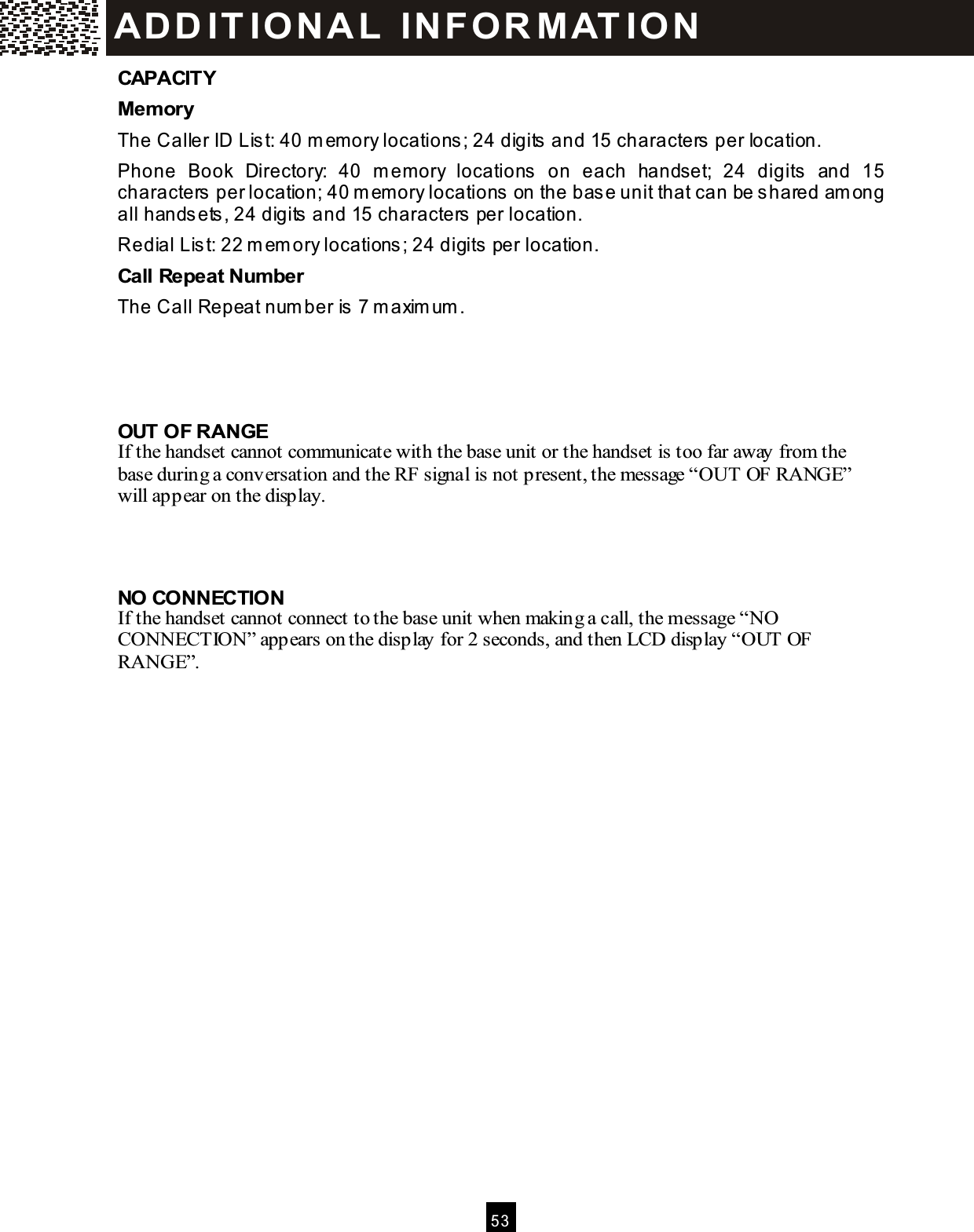  5 3  CAPACITY Mem ory The Caller ID List: 40 m em ory locations; 24 digits and 15 characters per location. Phone  Book  Directory:  40  m em ory  locations  on  each  handset;  24  digits  and  15 characters per location; 40 m em ory locations on the base unit that can be shared am ong all handsets, 24 digits and 15 characters per location. Redial List: 22 m em ory locations; 24 digits per location. Call Repeat Num ber The Call Repeat num ber is 7 m axim um .    OUT OF RANGE If the handset cannot communicate with the base unit or the handset is too far away from the base during a conversation and the RF signal is not present, the message &ldquo;OUT OF RANGE&rdquo; will appear on the display.    NO CONNECTION If the handset cannot connect to the base unit when making a call, the message &ldquo;NO CONNECTION&rdquo; appears on the display for 2 seconds, and then LCD display &ldquo;OUT OF RANGE&rdquo;.  AD D IT IO N A L  IN FO R M AT IO N  