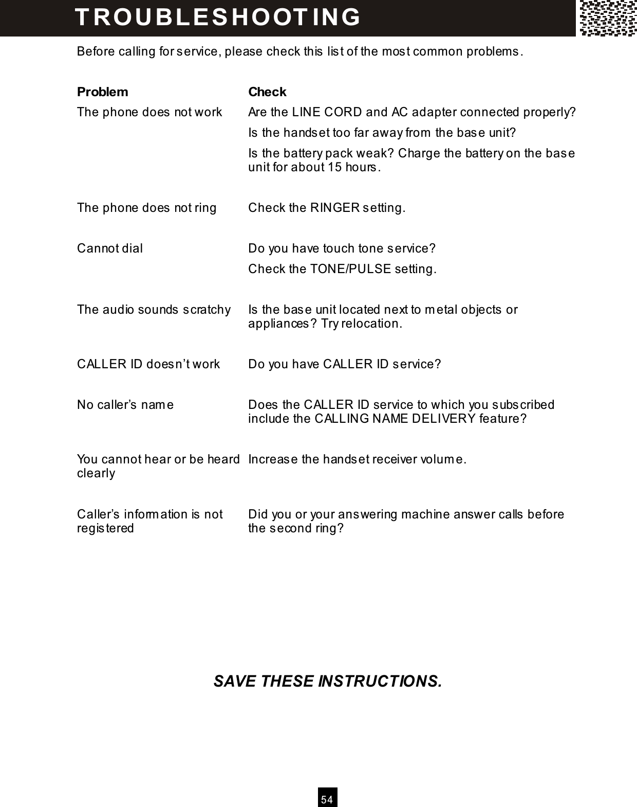  5 4  Before calling for service, please check this list of the m ost com m on problem s.  Problem   Check The phone does not work  Are the LINE CORD and AC adapter connected properly? Is the handset too far away from  the base unit? Is the battery pack weak? Charge the battery on the base unit for about 15 hours.  The phone does not ring  Check the RINGER setting.  Cannot dial  Do you have touch tone service? Check the TONE/PULSE setting.  The audio sounds scratchy  Is the base unit located next to m etal objects or appliances? Try relocation.  CALLER ID doesn&rsquo;t work    Do you have CALLER ID service?  No caller&rsquo;s nam e  Does the CALLER ID service to which you subscribed include the CALLING NAME DELIVERY feature?  You cannot hear or be heard clearly  Increase the handset receiver volum e.  Caller&rsquo;s inform ation is not registered  Did you or your answering m achine answer calls before the second ring?          SAVE THESE INSTRUCTIONS. T R O U BL E S HO OT IN G  