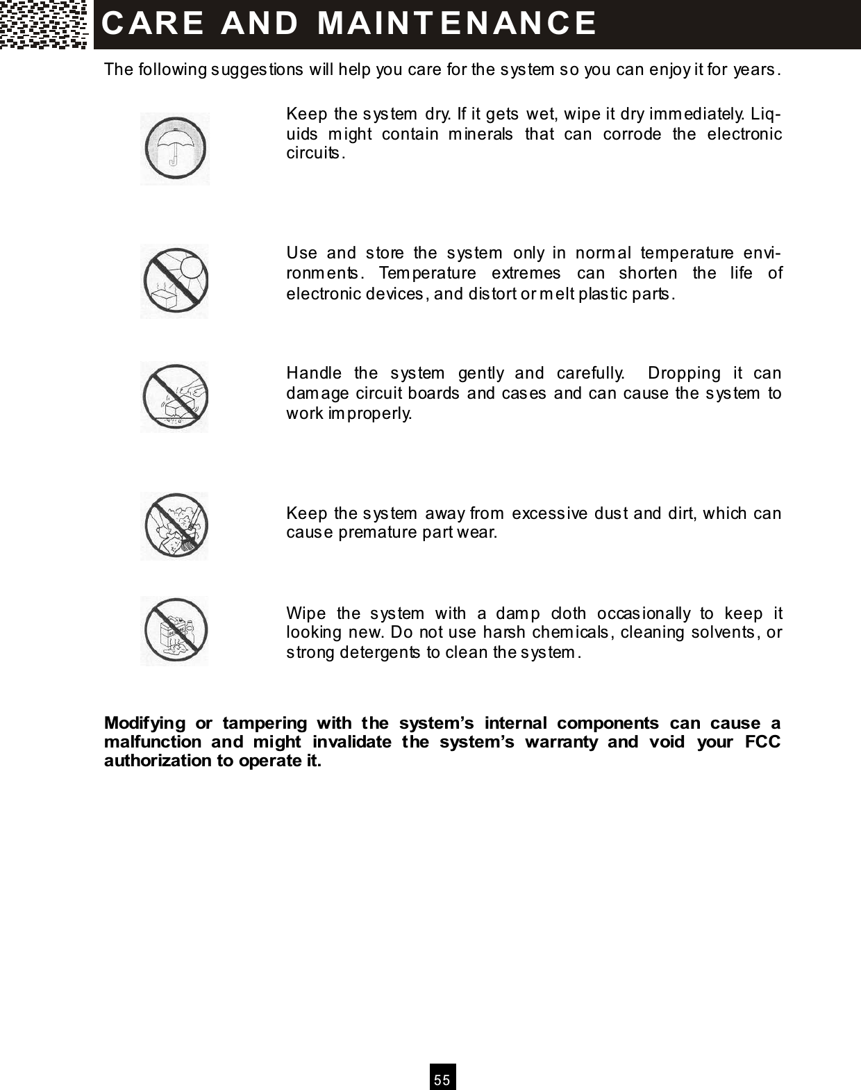  5 5  The following suggestions will help you care for the system  so you can enjoy it for years.  Keep the system  dry. If it gets wet, wipe it dry im m ediately. Liq-uids  m ight  contain  m inerals  that  can  corrode  the  electronic circuits.     Use  and  store  the  system   only  in  norm al  tem perature  envi-ronm ents.  Tem perature  extrem es  can  shorten  the  life  of electronic devices, and distort or m elt plastic parts.    Handle  the  system   gently  and  carefully.    Dropping  it  can dam age circuit boards and cases and can cause the system  to work im properly.     Keep the system  away from  excessive dust and dirt, which can cause prem ature part wear.    W ipe  the  system   with  a  dam p  cloth  occasionally  to  keep  it looking new. Do not use harsh chem icals, cleaning solvents, or strong detergents to clean the system .   Modifying  or  tam pering  with  the  system &rsquo;s  internal  com ponents  can  cause  a m alfunction  and  m ight  invalidate  the  system &rsquo;s  warranty  and  void  your  FCC authorization to operate it.             CAR E   AN D   M A IN T E N AN CE  