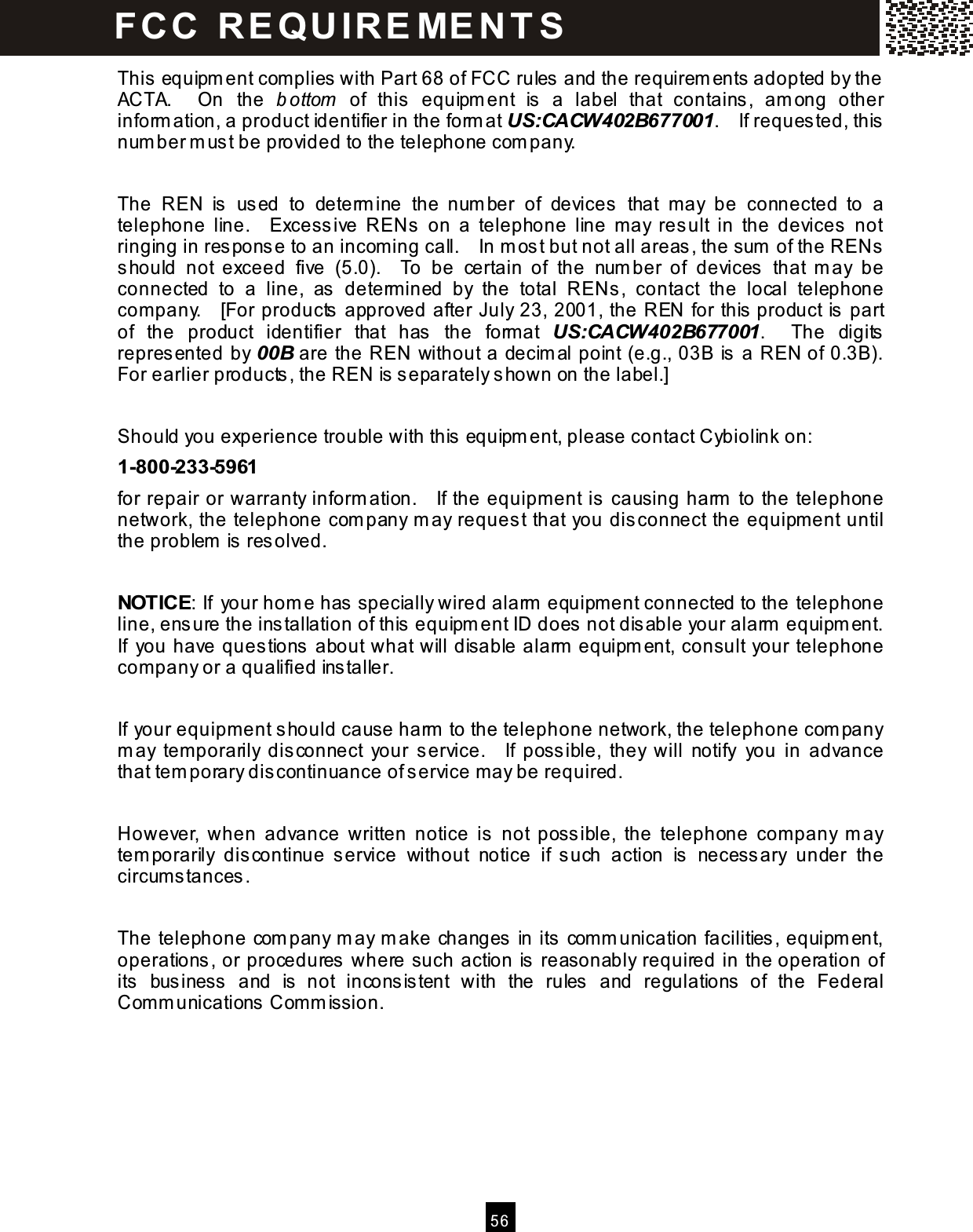  5 6  This equipm ent complies with Part 68 of FCC rules and the requirem ents adopted by the ACTA.    On  the  b ottom   of  this  equipm ent  is  a  label  that  contains,  am ong  other inform ation, a product identifier in the form at US:CACW402B677001.    If requested, this num ber m ust be provided to the telephone com pany.  The  REN  is  us ed  to  determ ine  the  num ber  of  devices  that  may  be  connected  to  a telephone  line.    Excessive  RENs  on  a  telephone  line  m ay  res ult  in  the  devices  not ringing in res pons e to an incom ing call.    In m os t but not all areas, the sum  of the RENs should  not  exceed  five  (5.0).    To  be  certain  of  the  num ber  of  devices  that  m ay  be connected  to  a  line,  as  determ ined  by  the  total  RENs ,  contact  the  local  telephone com pany.    [For products  approved after July 23, 2001, the REN for this  product is part of  the  product  identifier  that  has   the  format  US:CACW402B677001.    The  digits repres ented by 00B are the REN without a decim al point (e.g., 03B is a REN of 0.3B).   For earlier products, the REN is s eparately shown on the label.]  Should you experience trouble with this  equipm ent, please contact Cybiolink on: 1-800-233-5961 for repair or warranty inform ation.    If the equipm ent is  causing harm  to the telephone network, the telephone com pany m ay request that you dis connect the equipm ent until the problem  is resolved.  NOTICE: If your hom e has specially wired alarm  equipm ent connected to the telephone line, ensure the ins tallation of this  equipm ent ID does not disable your alarm  equipm ent.   If  you have ques tions about what will disable alarm  equipm ent, consult your telephone com pany or a qualified installer.  If your equipm ent should cause harm  to the telephone network, the telephone com pany m ay  tem porarily  dis connect  your  s ervice.    If  possible,  they  will  notify  you  in  advance that tem porary dis continuance of service m ay be required.  However,  when  advance  written  notice  is   not  possible,  the  telephone  com pany  m ay tem porarily  dis continue  s ervice  without  notice  if  s uch  action  is  necess ary  under  the circum stances.  The telephone com pany m ay m ake changes in its com m unication facilities, equipm ent, operations , or procedures  where such action is  reasonably required in the operation of its  business  and  is   not  incons is tent  with  the  rules  and  regulations  of  the  Federal Com m unications Com m ission. FC C   R E QU IR E ME N T S  