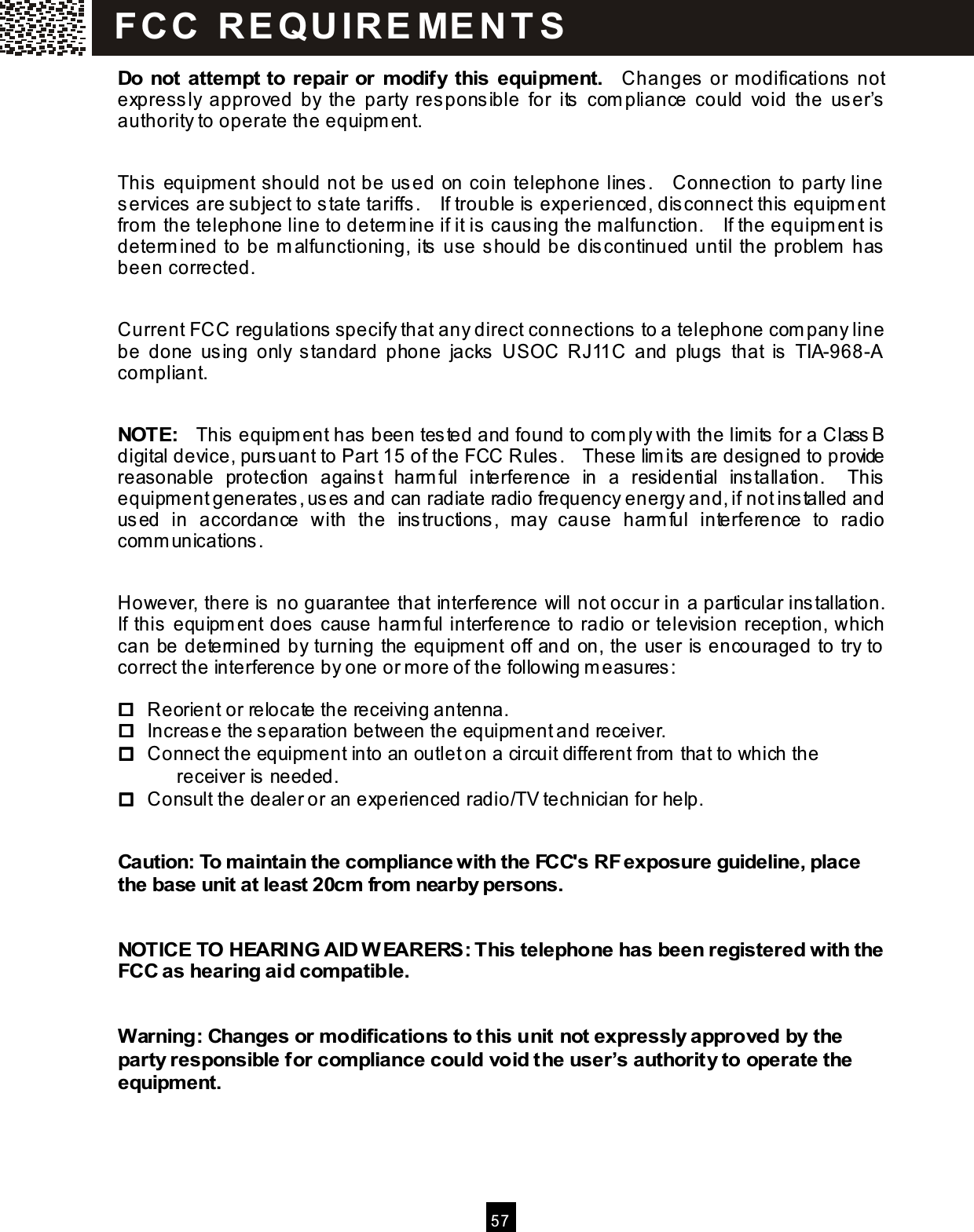  5 7  Do not attem pt to repair or m odify this equipm ent.    Changes  or m odifications not expressly  approved  by  the  party  responsible  for  its   com pliance  could  void  the  user&rsquo;s authority to operate the equipm ent.  This equipm ent should not be us ed on coin telephone lines.    Connection to party line services  are subject to state tariffs.    If trouble is experienced, disconnect this  equipm ent from  the telephone line to determ ine if it is causing the m alfunction.    If the equipm ent is determ ined to be m alfunctioning, its  use s hould be dis continued until the problem  has been corrected.  Current FCC regulations specify that any direct connections to a telephone com pany line be  done  using  only  standard  phone  jacks   USOC  RJ11C  and  plugs  that  is   TIA-968-A com pliant.  NOTE:    This  equipm ent has  been tes ted and found to com ply with the lim its  for a Class B digital device, pursuant to Part 15 of the FCC Rules.    These lim its  are designed to provide reasonable  protection  against  harm ful  interference  in  a  residential  installation.    This equipm ent generates, uses and can radiate radio frequency energy and, if not installed and us ed  in  accordance  with  the  ins tructions,  m ay  cause  harm ful  interference  to  radio com m unications.  However, there is no guarantee that interference will not occur in a particular installation.   If this  equipm ent does cause harm ful interference to radio or television reception, which can be determ ined by turning the equipm ent off and on, the user is encouraged to try to correct the interference by one or m ore of the following m easures :      Reorient or relocate the receiving antenna.     Increase the s eparation between the equipm ent and receiver.     Connect the equipment into an outlet on a circuit different from  that to which the   receiver is  needed.     Consult the dealer or an experienced radio/TV technician for help.  Caution: To m aintain the com pliance with the FCC's RF exposure guideline, place the base unit at least 20cm  from  nearby persons.  NOTICE TO HEARING AID W EARERS: This telephone has been registered with the FCC as hearing aid com patible.  W arning: Changes or modifications to this unit not expressly approved by the party responsible for com pliance could void the user&rsquo;s authority to operate the equipm ent. FC C   R E QU IR E ME N T S  
