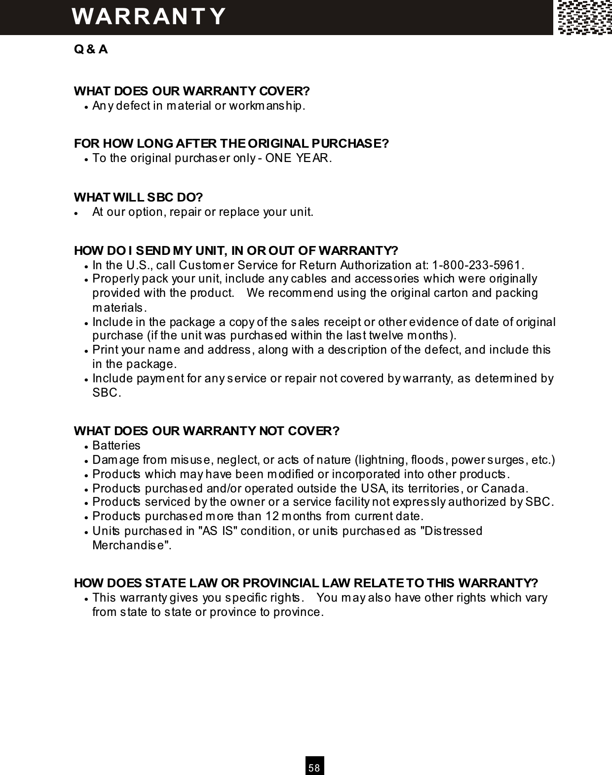  5 8  Q &amp; A  W HAT DOES OUR W ARRANTY COVER? &bull;  Any defect in m aterial or workm ans hip.  FOR HOW  LONG AFTER THE ORIGINAL PURCHASE? &bull;  To the original purchaser only - ONE YEAR.  W HAT W ILL SBC DO? &bull;  At our option, repair or replace your unit.  HOW  DO I SEND MY UNIT, IN OR OUT OF W ARRANTY? &bull;  In the U.S., call Cus tom er Service for Return Authorization at: 1-800-233-5961. &bull;  Properly pack your unit, include any cables and accessories which were originally provided with the product.    W e recom m end us ing the original carton and packing m aterials . &bull;  Include in the package a copy of the sales receipt or other evidence of date of original purchase (if the unit was purchased within the las t twelve m onths). &bull;  Print your nam e and address , along with a description of the defect, and include this in the package. &bull;  Include paym ent for any service or repair not covered by warranty, as  determ ined by SBC.  W HAT DOES OUR W ARRANTY NOT COVER? &bull;  Batteries &bull;  Dam age from  m isuse, neglect, or acts of nature (lightning, floods, power s urges , etc.) &bull;  Products  which may have been m odified or incorporated into other products . &bull;  Products  purchas ed and/or operated outside the USA, its territories, or Canada. &bull;  Products  serviced by the owner or a service facility not expres sly authorized by SBC. &bull;  Products  purchas ed m ore than 12 m onths  from  current date. &bull;  Units  purchased in "AS IS" condition, or units  purchas ed as  "Dis tressed Merchandis e".  HOW  DOES STATE LAW  OR PROVINCIAL LAW  RELATE TO THIS W ARRANTY? &bull;  This warranty gives you specific rights.    You m ay also have other rights which vary from  state to state or province to province.   W AR R AN T Y 