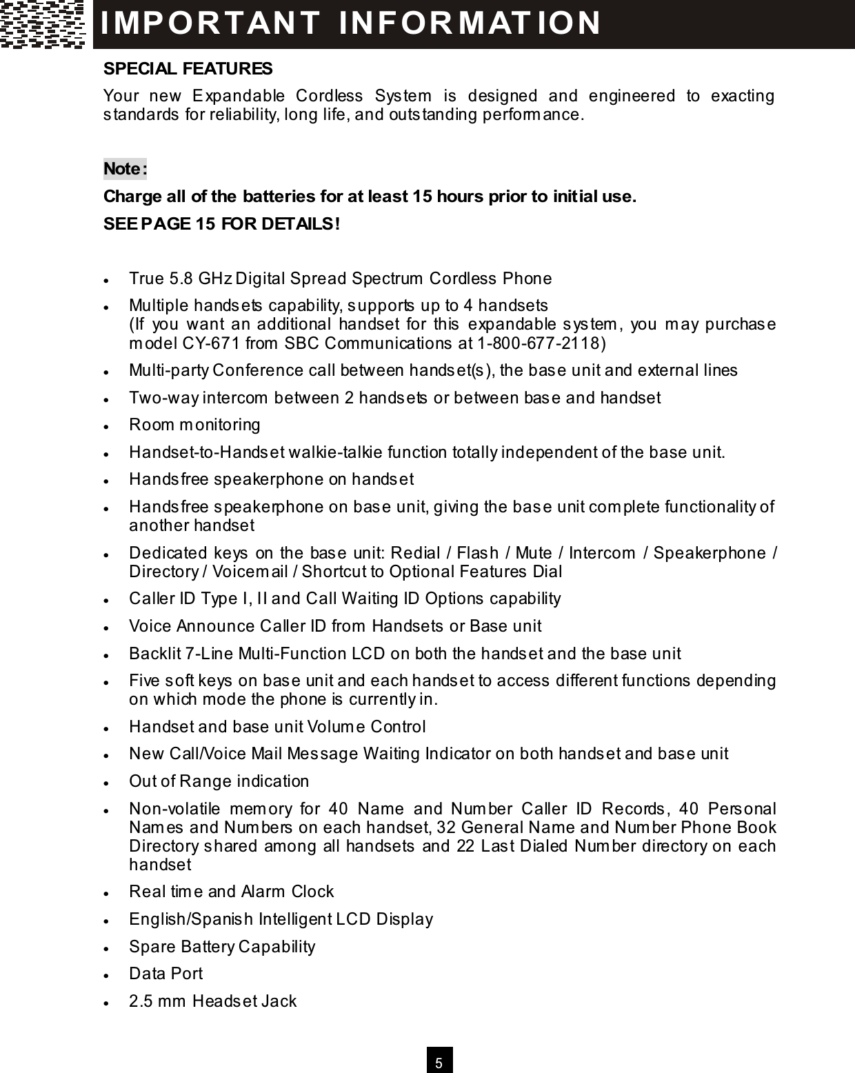   5  SPECIAL FEATURES Your  new  Expandable  Cordless  System   is  designed  and  engineered  to  exacting standards for reliability, long life, and outstanding perform ance.  Note: Charge all of the batteries for at least 15 hours prior to initial use. SEE PAGE 15 FOR DETAILS!  &bull;  True 5.8 GHz Digital Spread Spectrum  Cordless Phone &bull;  Multiple handsets capability, supports up to 4 handsets (If  you  want  an additional  handset  for  this  expandable system ,  you  m ay  purchase m odel CY-671 from  SBC Com m unications at 1-800-677-2118) &bull;  Multi-party Conference call between handset(s), the base unit and external lines &bull;  Two-way intercom  between 2 handsets or between base and handset &bull;  Room  m onitoring &bull;  Handset-to-Handset walkie-talkie function totally independent of the base unit. &bull;  Handsfree speakerphone on handset &bull;  Handsfree speakerphone on base unit, giving the base unit com plete functionality of another handset &bull;  Dedicated keys on the base unit: Redial / Flash / Mute / Intercom  / Speakerphone / Directory / Voicem ail / Shortcut to Optional Features Dial &bull;  Caller ID Type I, II and Call W aiting ID Options capability &bull;  Voice Announce Caller ID from  Handsets or Base unit &bull;  Backlit 7-Line Multi-Function LCD on both the handset and the base unit &bull;  Five soft keys on base unit and each handset to access different functions depending on which m ode the phone is currently in. &bull;  Handset and base unit Volum e Control &bull;  New Call/Voice Mail Message W aiting Indicator on both handset and base unit &bull;  Out of Range indication &bull;  Non-volatile  mem ory  for  40  Nam e  and  Num ber  Caller  ID  Records,  40  Personal Nam es and Num bers on each handset, 32 General Nam e and Num ber Phone Book Directory shared am ong all handsets and 22 Last Dialed Num ber directory on each handset &bull;  Real tim e and Alarm  Clock &bull;  English/Spanish Intelligent LCD Display &bull;  Spare Battery Capability &bull;  Data Port &bull;  2.5 m m  Headset Jack IM PO RT AN T   IN FO R M AT IO N  