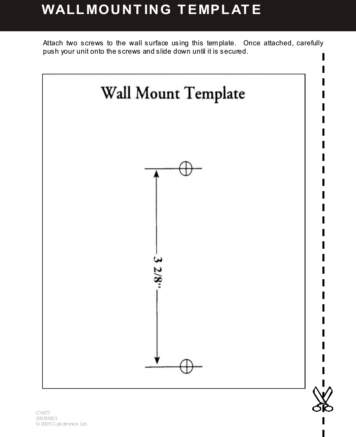  5 9   Attach  two  screws  to  the  wall s urface  using  this   tem plate.    Once  attached,  carefully push your unit onto the screws  and slide down until it is  secured.                                             CY677 20050823 &copy; 2005 Cybiotronics Ltd.  W ALLMO U N T IN G   T E MPLAT E  
