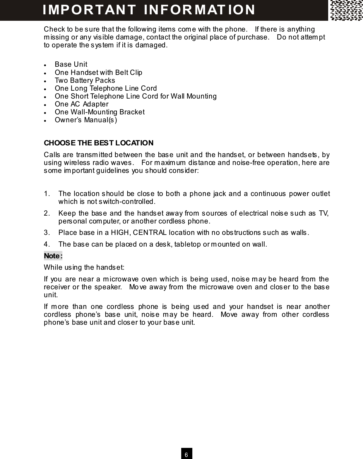  6  Check to be sure that the following item s com e with the phone.    If there is anything m issing or any visible dam age, contact the original place of purchase.    Do not attem pt to operate the system  if it is dam aged.  &bull;  Base Unit &bull;  One Handset with Belt Clip &bull;  Two Battery Packs &bull;  One Long Telephone Line Cord &bull;  One Short Telephone Line Cord for W all Mounting &bull;  One AC Adapter &bull;  One W all-Mounting Bracket &bull;  Owner&rsquo;s Manual(s)  CHOOSE THE BEST LOCATION Calls are transm itted between the base unit and the handset, or between handsets, by using wireless radio waves.    For m axim um  distance and noise-free operation, here are som e im portant guidelines you should consider:  1.  The location should be close to both a phone jack and a continuous power outlet which is not switch-controlled. 2.  Keep the base and the handset away from  sources of electrical noise such as TV, personal com puter, or another cordless phone. 3.  Place base in a HIGH, CENTRAL location with no obstructions such as walls. 4.  The base can be placed on a desk, tabletop or m ounted on wall. Note: W hile using the handset: If  you are near a m icrowave oven which is being used, noise m ay be heard from  the receiver or the speaker.    Move away from  the m icrowave oven and closer to the base unit. If  m ore  than  one  cordless  phone  is  being  used  and  your  handset  is  near  another cordless  phone&rsquo;s  base  unit,  noise  m ay  be  heard.    Move  away  from   other  cordless phone&rsquo;s base unit and closer to your base unit.   IM PO RT AN T   IN FO R M AT IO N  