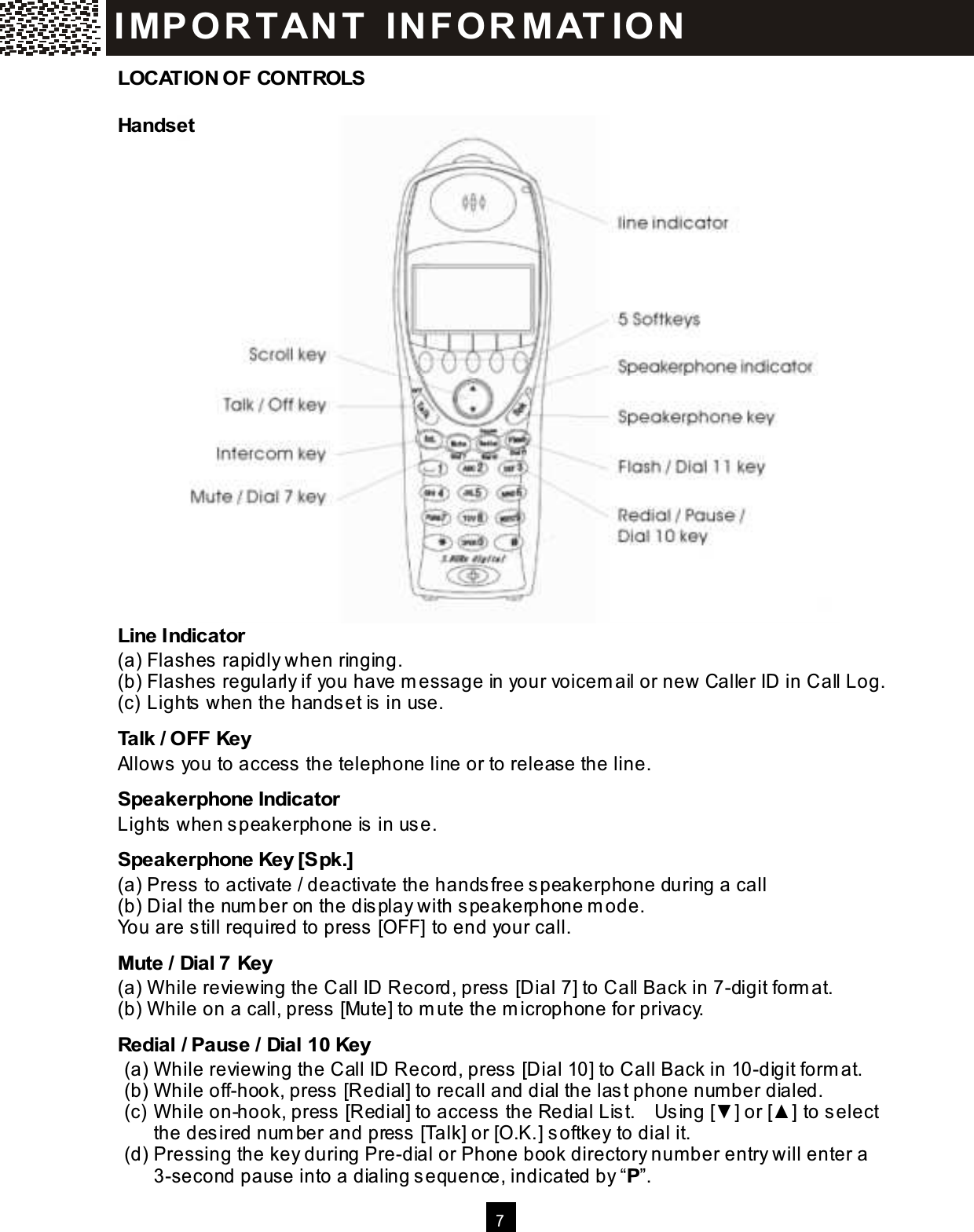  7    LOCATION OF CONTROLS Handset                        Line Indicator (a) Flashes rapidly when ringing. (b) Flashes regularly if you have m essage in your voicem ail or new Caller ID in Call Log. (c) Lights when the handset is in use. Talk / OFF Key Allows you to access the telephone line or to release the line. Speakerphone Indicator Lights when speakerphone is in use. Speakerphone Key [Spk.] (a) Press to activate / deactivate the handsfree speakerphone during a call (b) Dial the num ber on the display with speakerphone m ode. You are still required to press [OFF] to end your call. Mute / Dial 7 Key (a) W hile reviewing the Call ID Record, press [Dial 7] to Call Back in 7-digit form at. (b) W hile on a call, press [Mute] to m ute the m icrophone for privacy. Redial / Pause / Dial 10 Key (a) W hile reviewing the Call ID Record, press [Dial 10] to Call Back in 10-digit form at. (b) W hile off-hook, press [Redial] to recall and dial the last phone num ber dialed. (c) W hile on-hook, press [Redial] to access the Redial List.    Using [▼ ] or [▲ ] to select the desired num ber and press [Talk] or [O.K.] softkey to dial it. (d) Pressing the key during Pre-dial or Phone book directory num ber entry will enter a 3-second pause into a dialing sequence, indicated by &ldquo;P&rdquo;. IM PO RT AN T   IN FO R M AT IO N  