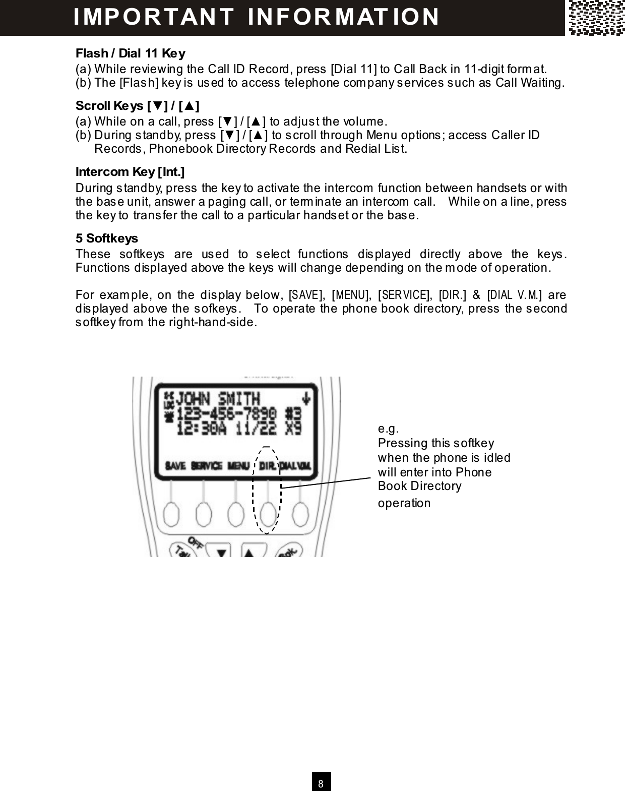  8  Flash / Dial 11 Key (a) W hile reviewing the Call ID Record, press [Dial 11] to Call Back in 11-digit form at. (b) The [Flash] key is used to access telephone com pany services such as Call W aiting. Scroll Keys [▼] / [▲] (a) W hile on a call, press [▼ ] / [▲ ] to adjust the volum e. (b) During standby, press [▼ ] / [▲ ] to scroll through Menu options; access Caller ID Records, Phonebook Directory Records and Redial List. Intercom  Key [Int.] During standby, press the key to activate the intercom  function between handsets or with the base unit, answer a paging call, or term inate an intercom  call.    W hile on a line, press the key to transfer the call to a particular handset or the base. 5 Softkeys These  softkeys  are  used  to  select  functions  displayed  directly  above  the  keys.   Functions displayed above the keys will change depending on the m ode of operation.  For  exam ple,  on  the  display  below,  [SAVE ],  [M ENU],  [SER VICE],  [DIR.]  &amp;  [DIAL V.M.]  are displayed above the sofkeys.    To operate the phone book directory, press the second softkey from  the right-hand-side. IM PO RT AN T   IN FO R M AT IO N  e.g. Pressing this softkey when the phone is idled will enter into Phone Book Directory operation 