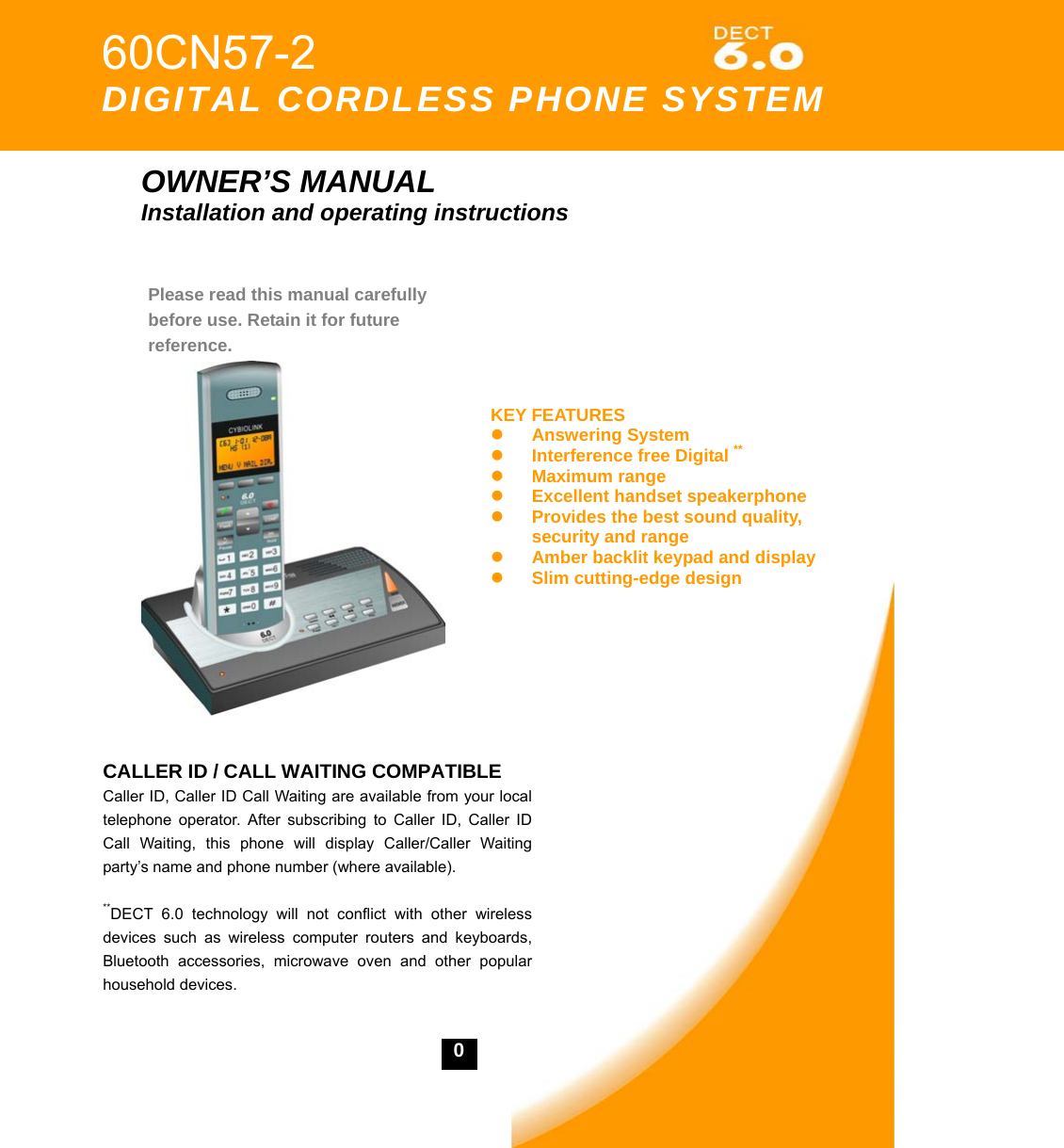    0           OWNER&rsquo;S MANUAL Installation and operating instructions                   60CN57-2    DIGITAL CORDLESS PHONE SYSTEM Please read this manual carefully before use. Retain it for future reference. KEY FEATURESz Answering System   z Interference free Digital ** z Maximum range z Excellent handset speakerphone z Provides the best sound quality, security and range z Amber backlit keypad and display   z Slim cutting-edge design CALLER ID / CALL WAITING COMPATIBLE Caller ID, Caller ID Call Waiting are available from your local telephone operator. After subscribing to Caller ID, Caller ID Call Waiting, this phone will display Caller/Caller Waiting party&rsquo;s name and phone number (where available).  **DECT 6.0 technology will not conflict with other wireless devices such as wireless computer routers and keyboards, Bluetooth accessories, microwave oven and other popular household devices. 