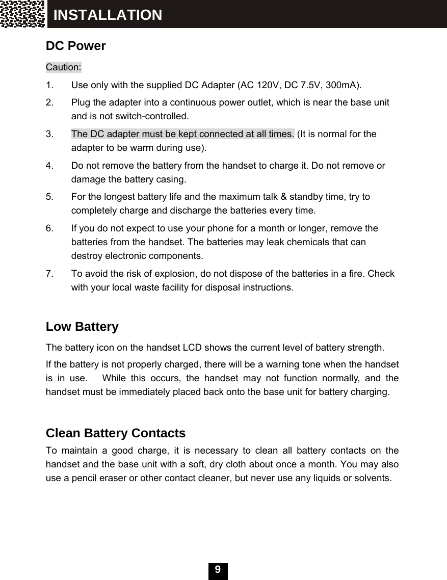   9  DC Power Caution: 1.  Use only with the supplied DC Adapter (AC 120V, DC 7.5V, 300mA). 2.  Plug the adapter into a continuous power outlet, which is near the base unit and is not switch-controlled. 3.  The DC adapter must be kept connected at all times. (It is normal for the adapter to be warm during use). 4.  Do not remove the battery from the handset to charge it. Do not remove or damage the battery casing. 5.  For the longest battery life and the maximum talk &amp; standby time, try to completely charge and discharge the batteries every time. 6.  If you do not expect to use your phone for a month or longer, remove the batteries from the handset. The batteries may leak chemicals that can destroy electronic components. 7.  To avoid the risk of explosion, do not dispose of the batteries in a fire. Check with your local waste facility for disposal instructions.  Low Battery The battery icon on the handset LCD shows the current level of battery strength. If the battery is not properly charged, there will be a warning tone when the handset is in use.   While this occurs, the handset may not function normally, and the handset must be immediately placed back onto the base unit for battery charging.     Clean Battery Contacts   To maintain a good charge, it is necessary to clean all battery contacts on the handset and the base unit with a soft, dry cloth about once a month. You may also use a pencil eraser or other contact cleaner, but never use any liquids or solvents. INSTALLATION 