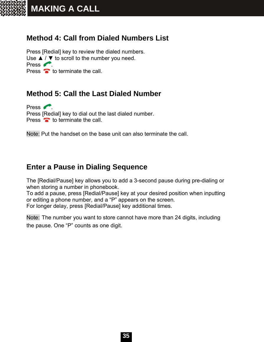  35     Method 4: Call from Dialed Numbers List  Press [Redial] key to review the dialed numbers. Use ▲ / ▼ to scroll to the number you need. Press  . Press    to terminate the call.   Method 5: Call the Last Dialed Number  Press  . Press [Redial] key to dial out the last dialed number. Press    to terminate the call.  Note: Put the handset on the base unit can also terminate the call.     Enter a Pause in Dialing Sequence  The [Redial/Pause] key allows you to add a 3-second pause during pre-dialing or when storing a number in phonebook. To add a pause, press [Redial/Pause] key at your desired position when inputting or editing a phone number, and a &ldquo;P&rdquo; appears on the screen. For longer delay, press [Redial/Pause] key additional times.       Note: The number you want to store cannot have more than 24 digits, including the pause. One &ldquo;P&rdquo; counts as one digit.MAKING A CALL 