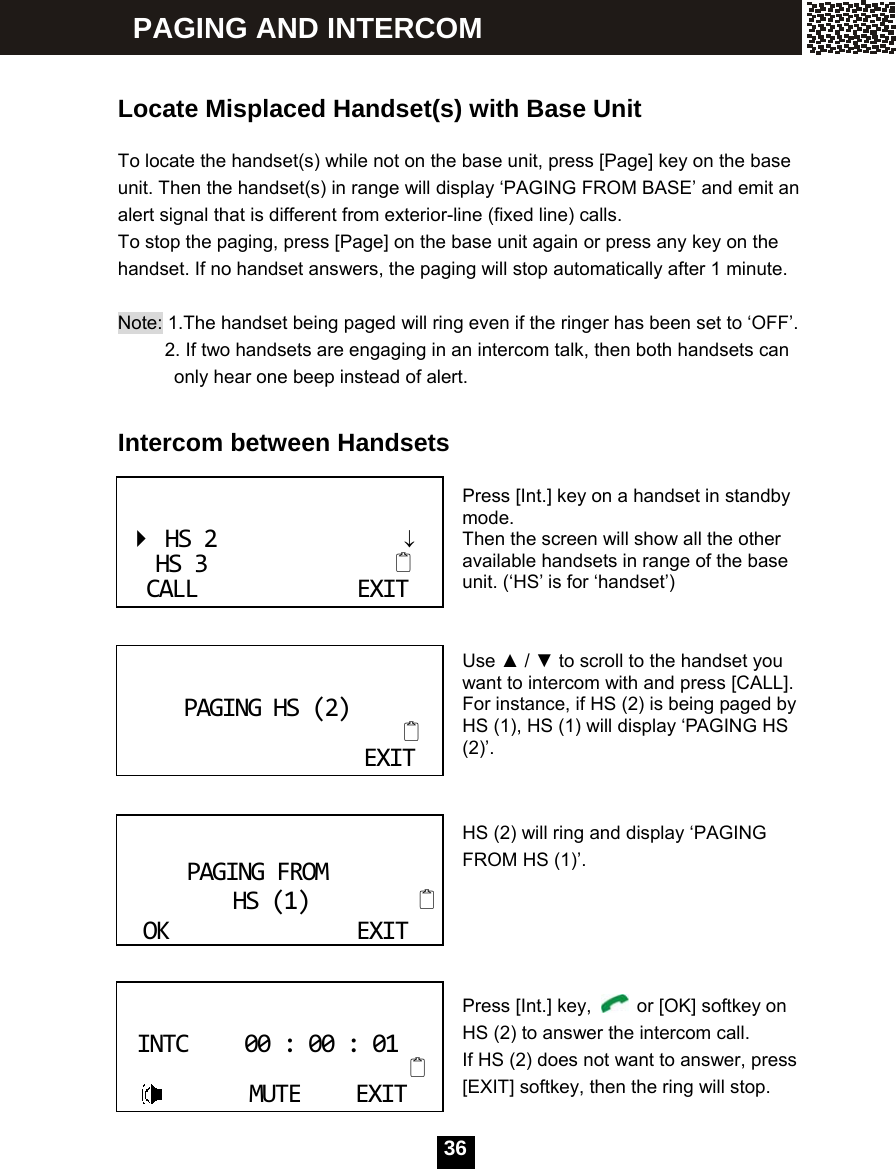  36   Locate Misplaced Handset(s) with Base Unit  To locate the handset(s) while not on the base unit, press [Page] key on the base unit. Then the handset(s) in range will display &lsquo;PAGING FROM BASE&rsquo; and emit an alert signal that is different from exterior-line (fixed line) calls. To stop the paging, press [Page] on the base unit again or press any key on the handset. If no handset answers, the paging will stop automatically after 1 minute.  Note: 1.The handset being paged will ring even if the ringer has been set to &lsquo;OFF&rsquo;.           2. If two handsets are engaging in an intercom talk, then both handsets can only hear one beep instead of alert.  Intercom between Handsets   Press [Int.] key on a handset in standby mode. Then the screen will show all the other available handsets in range of the base unit. (&lsquo;HS&rsquo; is for &lsquo;handset&rsquo;)   Use ▲ / ▼ to scroll to the handset you want to intercom with and press [CALL].   For instance, if HS (2) is being paged by HS (1), HS (1) will display &lsquo;PAGING HS (2)&rsquo;.   HS (2) will ring and display &lsquo;PAGING FROM HS (1)&rsquo;.      Press [Int.] key,    or [OK] softkey on HS (2) to answer the intercom call. If HS (2) does not want to answer, press [EXIT] softkey, then the ring will stop. HS2&darr;HS3CALLEXITPAGINGHS(2)EXIT PAGINGFROMHS(1)OKEXITINTC00:00:01 MUTEEXIT PAGING AND INTERCOM 