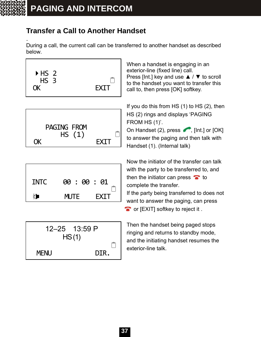  37   Transfer a Call to Another Handset . During a call, the current call can be transferred to another handset as described below.  When a handset is engaging in an exterior-line (fixed line) call. Press [Int.] key and use ▲ / ▼ to scroll to the handset you want to transfer this call to, then press [OK] softkey.  If you do this from HS (1) to HS (2), then HS (2) rings and displays &lsquo;PAGING FROM HS (1)&rsquo;.   On Handset (2), press  , [Int.] or [OK] to answer the paging and then talk with Handset (1). (Internal talk)  Now the initiator of the transfer can talk with the party to be transferred to, and then the initiator can press   to complete the transfer. If the party being transferred to does not         want to answer the paging, can press   or [EXIT] softkey to reject it .        Then the handset being paged stops ringing and returns to standby mode, and the initiating handset resumes the exterior-line talk.    HS2HS3OKEXITPAGINGFROMHS(1)OKEXITINTC00:00:01MUTEEXIT 12&ndash;25  13:59 P                HS (1)MENUDIR.PAGING AND INTERCOM 