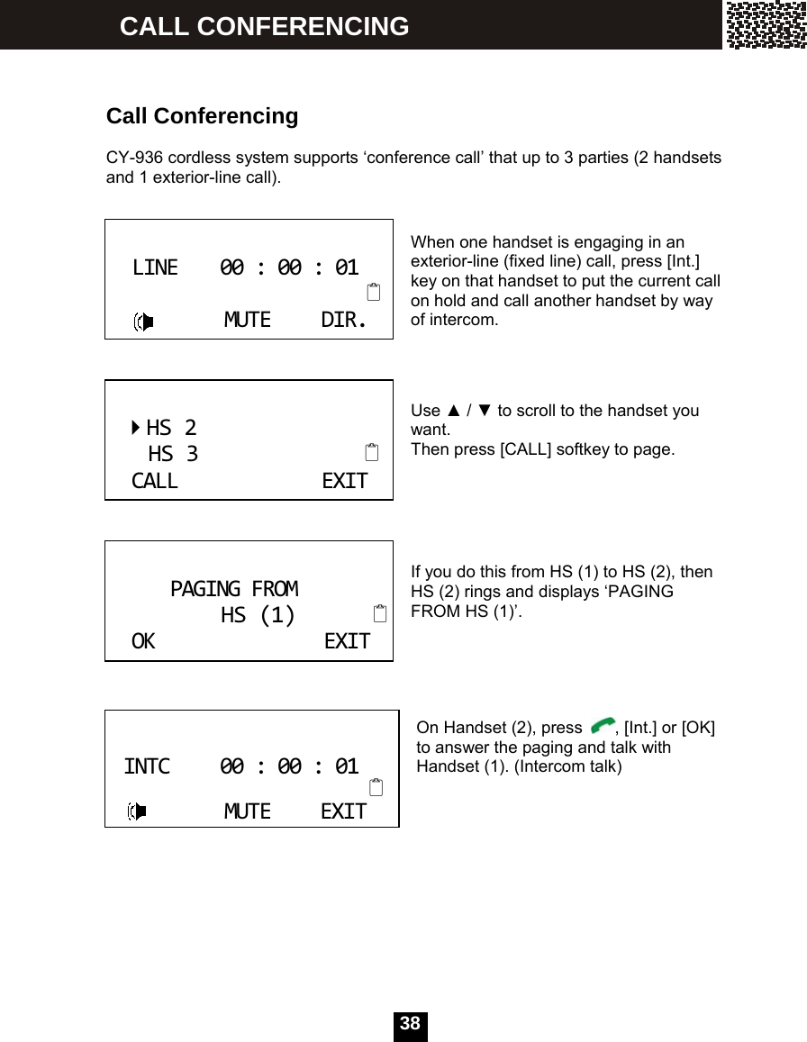  38     Call Conferencing  CY-936 cordless system supports &lsquo;conference call&rsquo; that up to 3 parties (2 handsets and 1 exterior-line call).   When one handset is engaging in an exterior-line (fixed line) call, press [Int.] key on that handset to put the current call on hold and call another handset by way of intercom.    Use ▲ / ▼ to scroll to the handset you want. Then press [CALL] softkey to page.      If you do this from HS (1) to HS (2), then HS (2) rings and displays &lsquo;PAGING FROM HS (1)&rsquo;.      On Handset (2), press  , [Int.] or [OK] to answer the paging and talk with Handset (1). (Intercom talk)          LINE00:00:01MUTEDIR. HS2HS3CALLEXIT PAGINGFROMHS(1)OKEXIT INTC00:00:01MUTEEXIT CALL CONFERENCING 