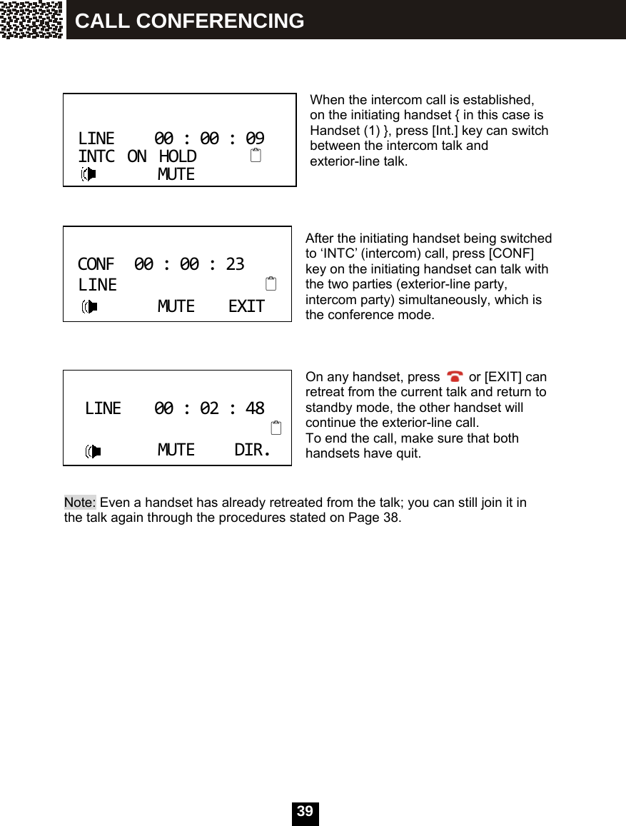  39      When the intercom call is established, on the initiating handset { in this case is Handset (1) }, press [Int.] key can switch between the intercom talk and exterior-line talk.     After the initiating handset being switched to &lsquo;INTC&rsquo; (intercom) call, press [CONF] key on the initiating handset can talk with the two parties (exterior-line party, intercom party) simultaneously, which is the conference mode.    On any handset, press    or [EXIT] can retreat from the current talk and return to standby mode, the other handset will continue the exterior-line call. To end the call, make sure that both handsets have quit.   Note: Even a handset has already retreated from the talk; you can still join it in the talk again through the procedures stated on Page 38.                LINE00:00:09INTCONHOLDMUTE CONF00:00:23LINEMUTEEXIT LINE00:02:48MUTEDIR. CALL CONFERENCING 