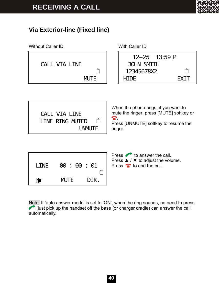  40     Via Exterior-line (Fixed line)   Without Caller ID                  With Caller ID     When the phone rings, if you want to mute the ringer, press [MUTE] softkey or . Press [UNMUTE] softkey to resume the ringer.     Press    to answer the call. Press ▲ / ▼ to adjust the volume. Press    to end the call.       Note: If &lsquo;auto answer mode&rsquo; is set to &lsquo;ON&rsquo;, when the ring sounds, no need to press , just pick up the handset off the base (or charger cradle) can answer the call automatically.  CALLVIALINEMUTE 12&ndash;25  13:59 PJOHNSMITH12345678X2HIDEEXIT CALLVIALINELINERINGMUTEDUNMUTE LINE00:00:01MUTEDIR. RECEIVING A CALL 