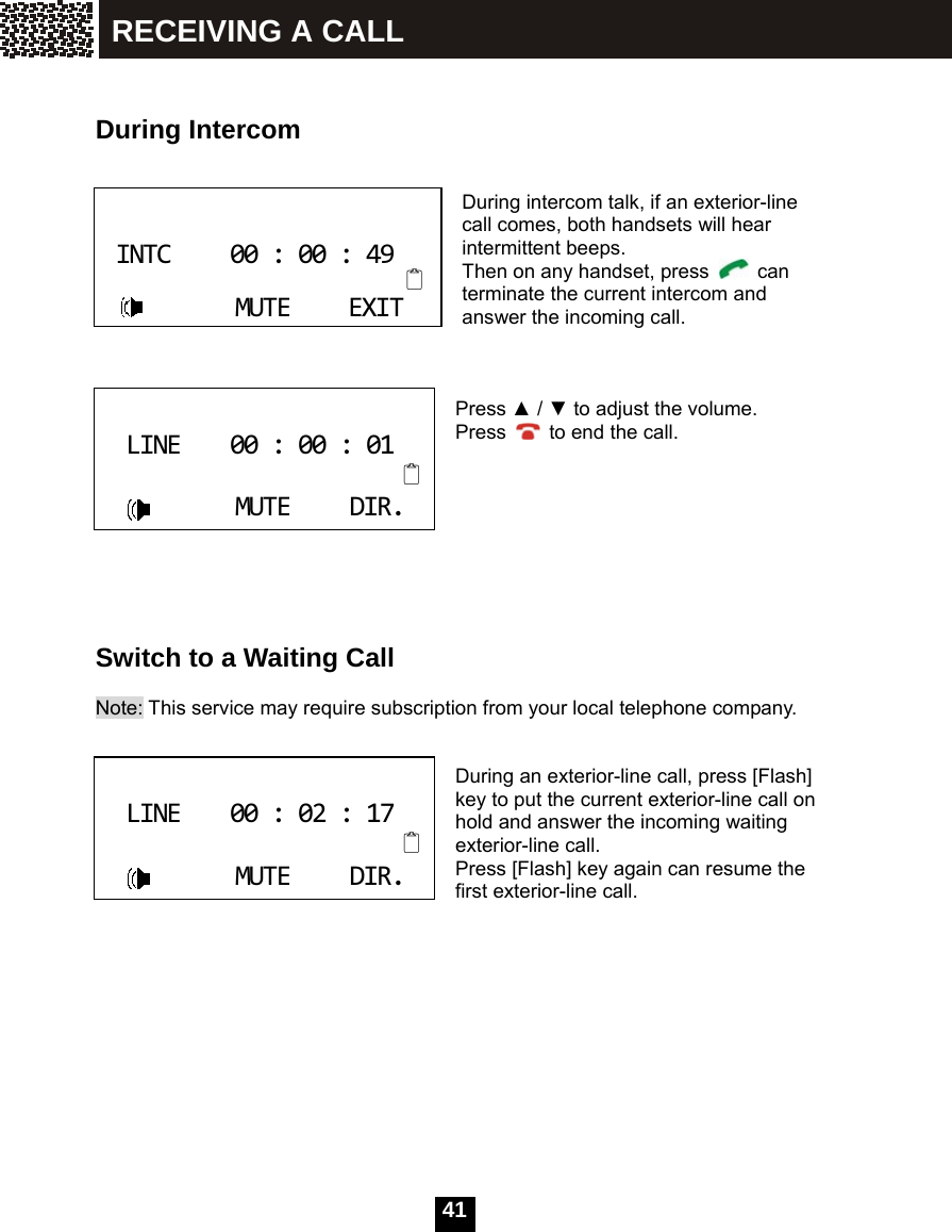  41     During Intercom   During intercom talk, if an exterior-line call comes, both handsets will hear intermittent beeps. Then on any handset, press   can terminate the current intercom and answer the incoming call.    Press ▲ / ▼ to adjust the volume. Press    to end the call.         Switch to a Waiting Call  Note: This service may require subscription from your local telephone company.   During an exterior-line call, press [Flash] key to put the current exterior-line call on hold and answer the incoming waiting exterior-line call. Press [Flash] key again can resume the first exterior-line call.  INTC00:00:49MUTEEXIT LINE00:00:01MUTEDIR. LINE00:02:17MUTEDIR. RECEIVING A CALL 