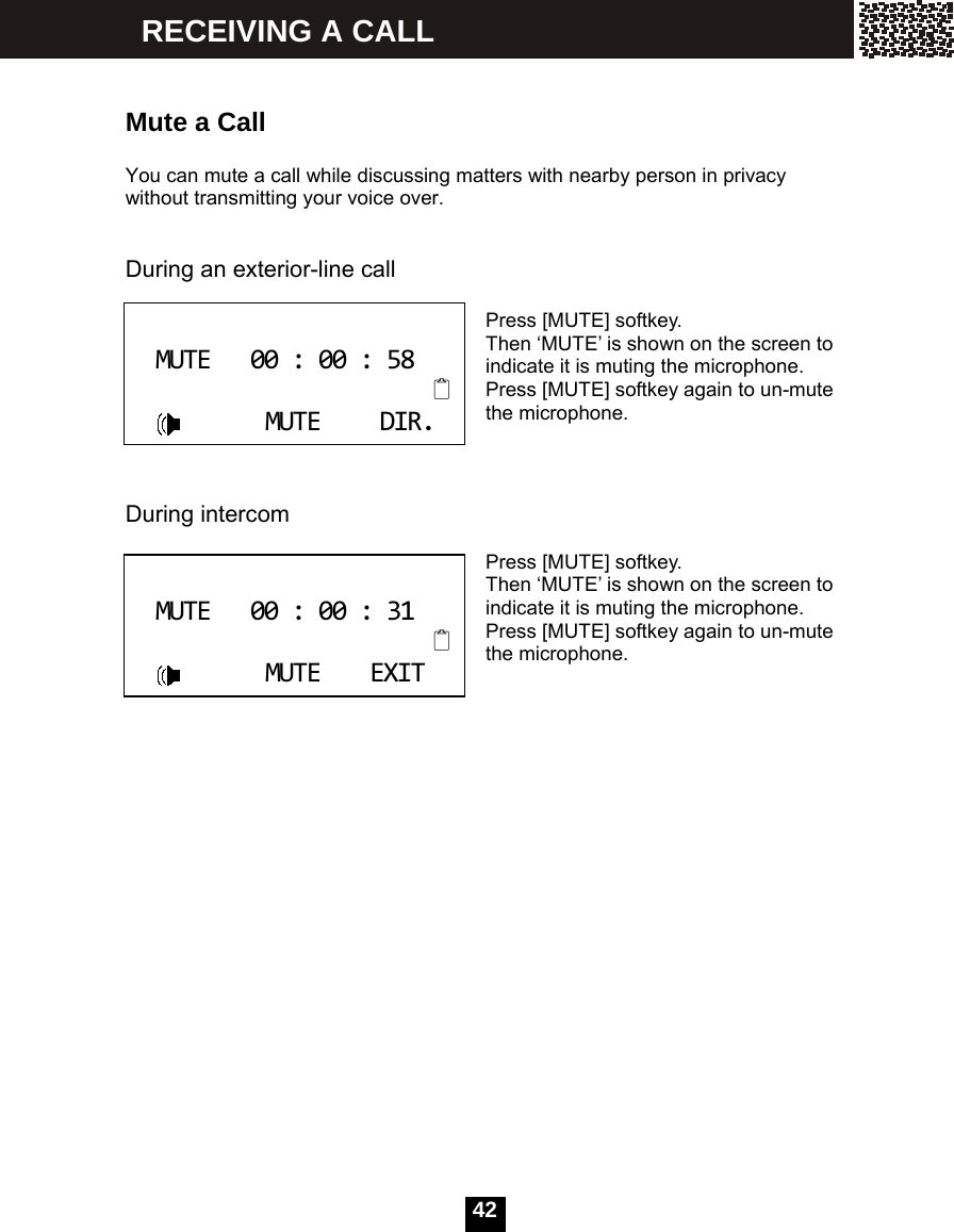  42     Mute a Call  You can mute a call while discussing matters with nearby person in privacy without transmitting your voice over.   During an exterior-line call  Press [MUTE] softkey. Then &lsquo;MUTE&rsquo; is shown on the screen to indicate it is muting the microphone. Press [MUTE] softkey again to un-mute the microphone.    During intercom  Press [MUTE] softkey. Then &lsquo;MUTE&rsquo; is shown on the screen to indicate it is muting the microphone. Press [MUTE] softkey again to un-mute the microphone.     MUTE00:00:58MUTEDIR. MUTE00:00:31MUTEEXIT RECEIVING A CALL 