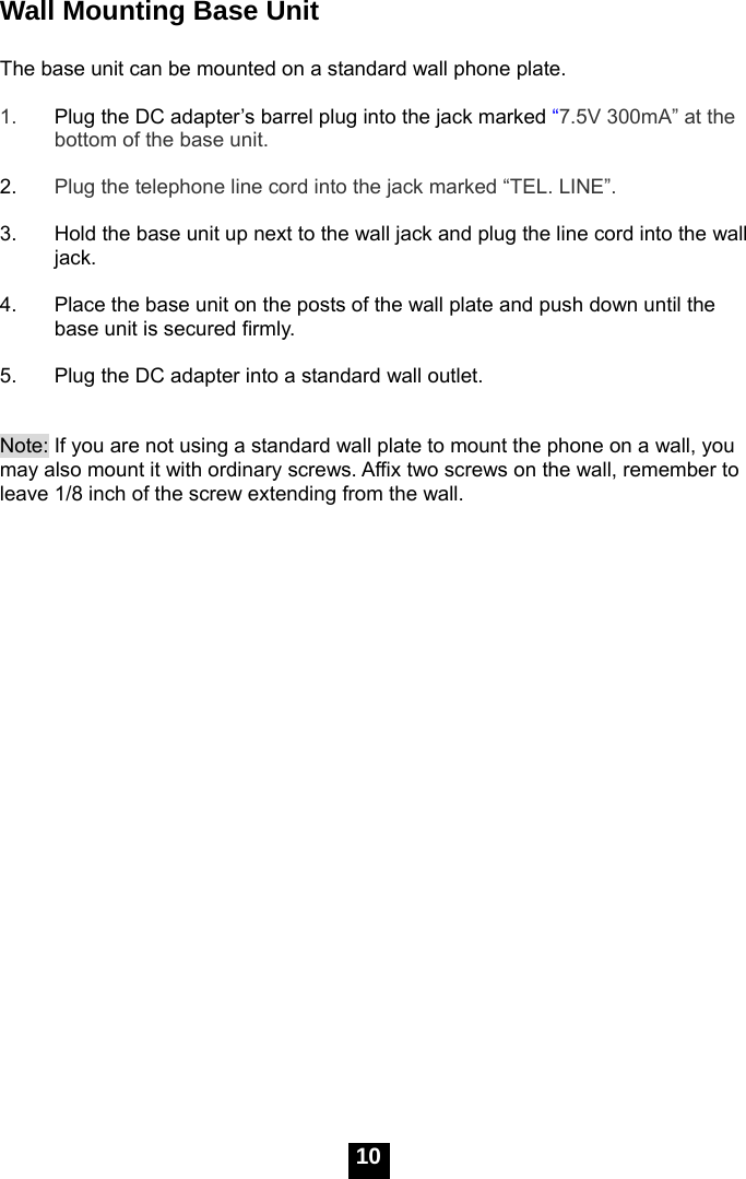   10Wall Mounting Base Unit  The base unit can be mounted on a standard wall phone plate.  1.  Plug the DC adapter&rsquo;s barrel plug into the jack marked &ldquo;7.5V 300mA&rdquo; at the bottom of the base unit.  2.  Plug the telephone line cord into the jack marked &ldquo;TEL. LINE&rdquo;.  3.  Hold the base unit up next to the wall jack and plug the line cord into the wall jack.  4.  Place the base unit on the posts of the wall plate and push down until the base unit is secured firmly.  5.  Plug the DC adapter into a standard wall outlet.   Note: If you are not using a standard wall plate to mount the phone on a wall, you may also mount it with ordinary screws. Affix two screws on the wall, remember to leave 1/8 inch of the screw extending from the wall.  Short tab 