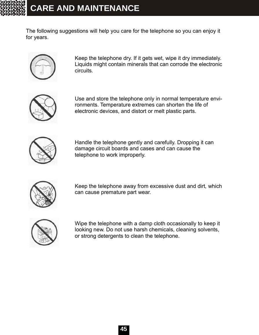  45    The following suggestions will help you care for the telephone so you can enjoy it for years.                                 Keep the telephone dry. If it gets wet, wipe it dry immediately. Liquids might contain minerals that can corrode the electronic circuits.                       Use and store the telephone only in normal temperature envi-ronments. Temperature extremes can shorten the life of electronic devices, and distort or melt plastic parts.     Handle the telephone gently and carefully. Dropping it can damage circuit boards and cases and can cause the telephone to work improperly.     Keep the telephone away from excessive dust and dirt, which can cause premature part wear.     Wipe the telephone with a damp cloth occasionally to keep it looking new. Do not use harsh chemicals, cleaning solvents, or strong detergents to clean the telephone.              CARE AND MAINTENANCE 