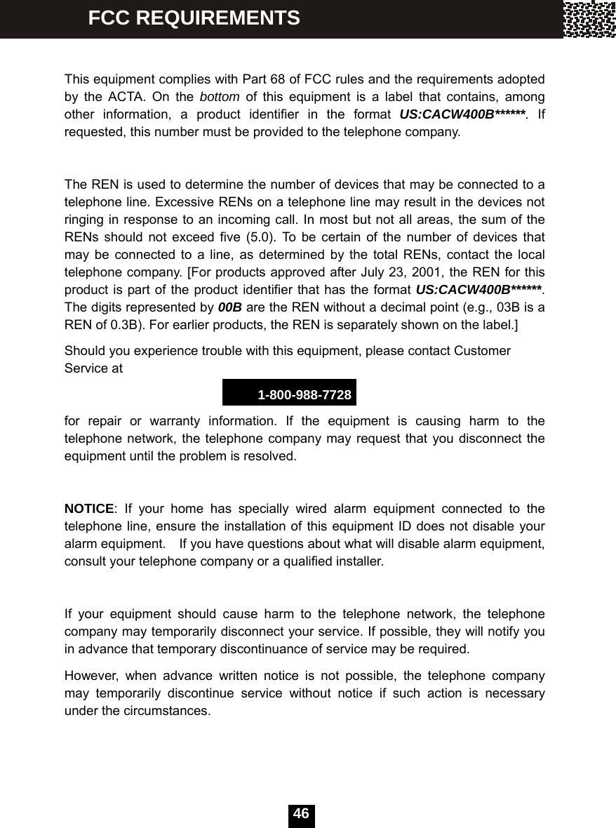  46   This equipment complies with Part 68 of FCC rules and the requirements adopted by the ACTA. On the bottom of this equipment is a label that contains, among other information, a product identifier in the format US:CACW400B******. If requested, this number must be provided to the telephone company.  The REN is used to determine the number of devices that may be connected to a telephone line. Excessive RENs on a telephone line may result in the devices not ringing in response to an incoming call. In most but not all areas, the sum of the RENs should not exceed five (5.0). To be certain of the number of devices that may be connected to a line, as determined by the total RENs, contact the local telephone company. [For products approved after July 23, 2001, the REN for this product is part of the product identifier that has the format US:CACW400B******. The digits represented by 00B are the REN without a decimal point (e.g., 03B is a REN of 0.3B). For earlier products, the REN is separately shown on the label.] Should you experience trouble with this equipment, please contact Customer Service at 1-800-988-7728 for repair or warranty information. If the equipment is causing harm to the telephone network, the telephone company may request that you disconnect the equipment until the problem is resolved.  NOTICE: If your home has specially wired alarm equipment connected to the telephone line, ensure the installation of this equipment ID does not disable your alarm equipment.    If you have questions about what will disable alarm equipment, consult your telephone company or a qualified installer.  If your equipment should cause harm to the telephone network, the telephone company may temporarily disconnect your service. If possible, they will notify you in advance that temporary discontinuance of service may be required. However, when advance written notice is not possible, the telephone company may temporarily discontinue service without notice if such action is necessary under the circumstances. FCC REQUIREMENTS 