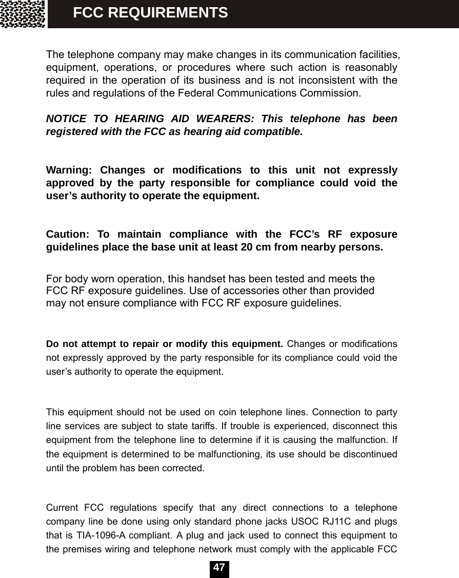  47   The telephone company may make changes in its communication facilities, equipment, operations, or procedures where such action is reasonably required in the operation of its business and is not inconsistent with the rules and regulations of the Federal Communications Commission.  NOTICE TO HEARING AID WEARERS: This telephone has been registered with the FCC as hearing aid compatible.  Warning: Changes or modifications to this unit not expressly approved by the party responsible for compliance could void the user&rsquo;s authority to operate the equipment.  Caution: To maintain compliance with the FCC&rsquo;s RF exposure guidelines place the base unit at least 20 cm from nearby persons.  For body worn operation, this handset has been tested and meets the FCC RF exposure guidelines. Use of accessories other than provided may not ensure compliance with FCC RF exposure guidelines.  Do not attempt to repair or modify this equipment. Changes or modifications not expressly approved by the party responsible for its compliance could void the user&rsquo;s authority to operate the equipment.  This equipment should not be used on coin telephone lines. Connection to party line services are subject to state tariffs. If trouble is experienced, disconnect this equipment from the telephone line to determine if it is causing the malfunction. If the equipment is determined to be malfunctioning, its use should be discontinued until the problem has been corrected.  Current FCC regulations specify that any direct connections to a telephone company line be done using only standard phone jacks USOC RJ11C and plugs that is TIA-1096-A compliant. A plug and jack used to connect this equipment to the premises wiring and telephone network must comply with the applicable FCC FCC REQUIREMENTS 