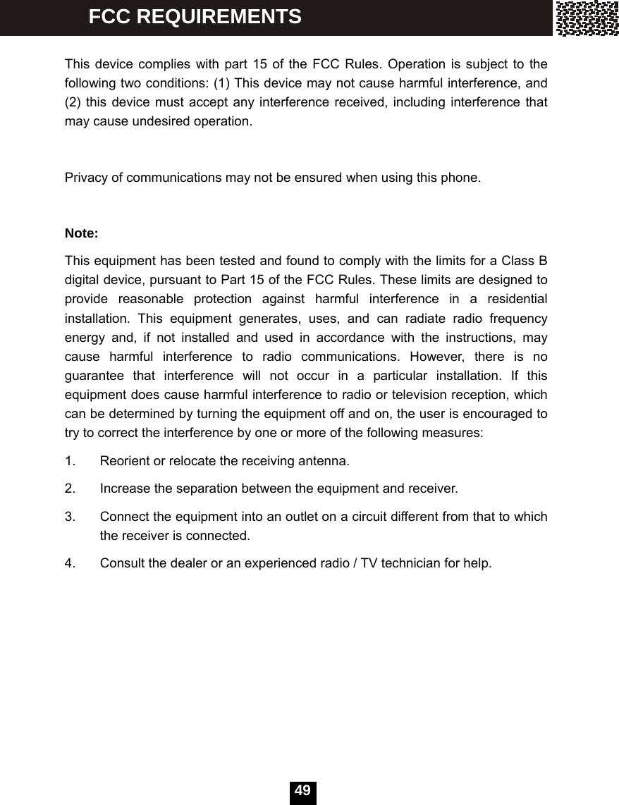  49  This device complies with part 15 of the FCC Rules. Operation is subject to the following two conditions: (1) This device may not cause harmful interference, and (2) this device must accept any interference received, including interference that may cause undesired operation.    Privacy of communications may not be ensured when using this phone.  Note: This equipment has been tested and found to comply with the limits for a Class B digital device, pursuant to Part 15 of the FCC Rules. These limits are designed to provide reasonable protection against harmful interference in a residential installation. This equipment generates, uses, and can radiate radio frequency energy and, if not installed and used in accordance with the instructions, may cause harmful interference to radio communications. However, there is no guarantee that interference will not occur in a particular installation. If this equipment does cause harmful interference to radio or television reception, which can be determined by turning the equipment off and on, the user is encouraged to try to correct the interference by one or more of the following measures: 1.  Reorient or relocate the receiving antenna. 2.  Increase the separation between the equipment and receiver. 3.  Connect the equipment into an outlet on a circuit different from that to which the receiver is connected. 4.  Consult the dealer or an experienced radio / TV technician for help.  FCC REQUIREMENTS 