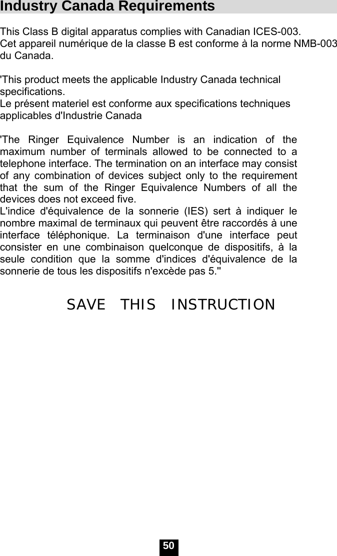  50 Industry Canada Requirements                      This Class B digital apparatus complies with Canadian ICES-003. Cet appareil num&eacute;rique de la classe B est conforme &agrave; la norme NMB-003 du Canada.  'This product meets the applicable Industry Canada technical specifications.  Le pr&eacute;sent materiel est conforme aux specifications techniques applicables d'Industrie Canada  'The Ringer Equivalence Number is an indication of the maximum number of terminals allowed to be connected to a telephone interface. The termination on an interface may consist of any combination of devices subject only to the requirement that the sum of the Ringer Equivalence Numbers of all the devices does not exceed five.   L'indice d'&eacute;quivalence de la sonnerie (IES) sert &agrave; indiquer le nombre maximal de terminaux qui peuvent &ecirc;tre raccord&eacute;s &agrave; une interface t&eacute;l&eacute;phonique. La terminaison d'une interface peut consister en une combinaison quelconque de dispositifs, &agrave; la seule condition que la somme d'indices d'&eacute;quivalence de la sonnerie de tous les dispositifs n'exc&egrave;de pas 5.''  SAVE  THIS  INSTRUCTION       