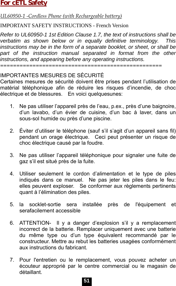  51  For cETL Safety  UL60950-1 -Cordless Phone (with Rechargeable battery) IMPORTANT SAFETY INSTRUCTIONS - French Version Refer to UL60950-1 1st Edition Clause 1.7, the text of instructions shall be verbatim as shown below or in equally definitive terminology.  This instructions may be in the form of a separate booklet, or sheet, or shall be part of the instruction manual separated in format from the other instructions, and appearing before any operating instructions.   ================================================== IMPORTANTES MESURES DE S&Eacute;CURIT&Eacute; Certaines mesures de s&eacute;curit&eacute; doivent &ecirc;tre prises pendant l&rsquo;utilisation de mat&eacute;rial t&eacute;l&eacute;phonique afin de r&eacute;duire les risques d&rsquo;incendie, de choc &eacute;lectrique et de blessures.    En voici quelquesunes:  1.    Ne pas utiliser l&rsquo;appareil pr&egrave;s de l&rsquo;eau, p.ex., pr&egrave;s d&rsquo;une baignoire, d&rsquo;un lavabo, d&rsquo;un &eacute;vier de cuisine, d&rsquo;un bac &agrave; laver, dans un sous-sol humide ou pr&egrave;s d&rsquo;une piscine.  2.   &Eacute;viter d&rsquo;utiliser le t&eacute;l&eacute;phone (sauf s&rsquo;il s&rsquo;agit d&rsquo;un appareil sans fil) pendant un orage &eacute;lectrique.  Ceci peut pr&eacute;senter un risque de choc &eacute;lectrique caus&eacute; par la foudre.  3.  Ne pas utiliser l&rsquo;appareil t&eacute;l&eacute;phonique pour signaler une fuite de gaz s&rsquo;il est situ&eacute; pr&egrave;s de la fuite.  4.  Utiliser seulement le cordon d&rsquo;alimentation et le type de piles indiqu&eacute;s dans ce manuel.  Ne pas jeter les piles dans le feu: elles peuvent exploser.    Se conformer aux r&egrave;glements pertinents quant &agrave; l&rsquo;&eacute;limination des piles.  5.  la socklet-sortie sera install&eacute;e pr&egrave;s de l'&eacute;quipement et serafacilement accessible  6.  ATTENTION-  Il y a danger d&rsquo;explosion s&rsquo;il y a remplacement incorrect de la batterie. Remplacer uniquement avec une batterie du m&ecirc;me type ou d&rsquo;un type &eacute;quivalent recommand&eacute; par le constructeur. Mettre au rebut les batteries usag&eacute;es conform&eacute;ment aux instructions du fabricant.  7.  Pour l'entretien ou le remplacement, vous pouvez acheter un &eacute;couteur appropri&eacute; par le centre commercial ou le magasin de d&eacute;taillant. 