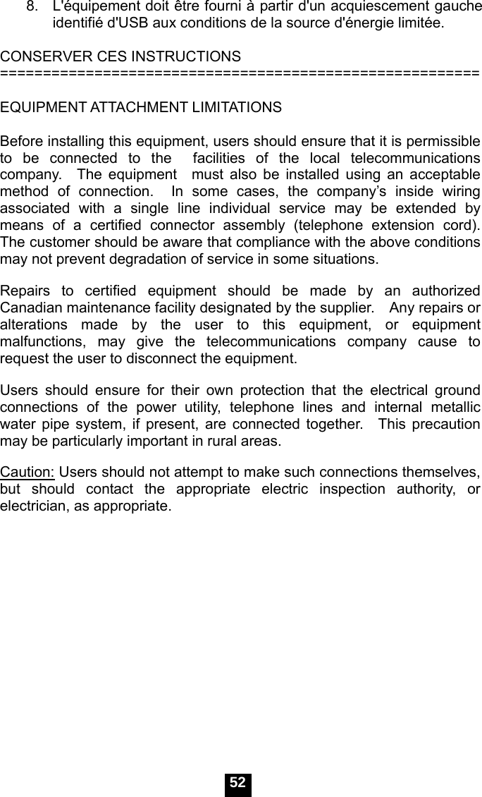  52 8.   L'&eacute;quipement doit &ecirc;tre fourni &agrave; partir d'un acquiescement gauche identifi&eacute; d'USB aux conditions de la source d'&eacute;nergie limit&eacute;e.  CONSERVER CES INSTRUCTIONS ========================================================  EQUIPMENT ATTACHMENT LIMITATIONS  Before installing this equipment, users should ensure that it is permissible to be connected to the  facilities of the local telecommunications company.  The equipment  must also be installed using an acceptable method of connection.  In some cases, the company&rsquo;s inside wiring associated with a single line individual service may be extended by means of a certified connector assembly (telephone extension cord).  The customer should be aware that compliance with the above conditions may not prevent degradation of service in some situations.  Repairs to certified equipment should be made by an authorized Canadian maintenance facility designated by the supplier.    Any repairs or alterations made by the user to this equipment, or equipment malfunctions, may give the telecommunications company cause to request the user to disconnect the equipment.  Users should ensure for their own protection that the electrical ground connections of the power utility, telephone lines and internal metallic water pipe system, if present, are connected together.  This precaution may be particularly important in rural areas.  Caution: Users should not attempt to make such connections themselves, but should contact the appropriate electric inspection authority, or electrician, as appropriate.   