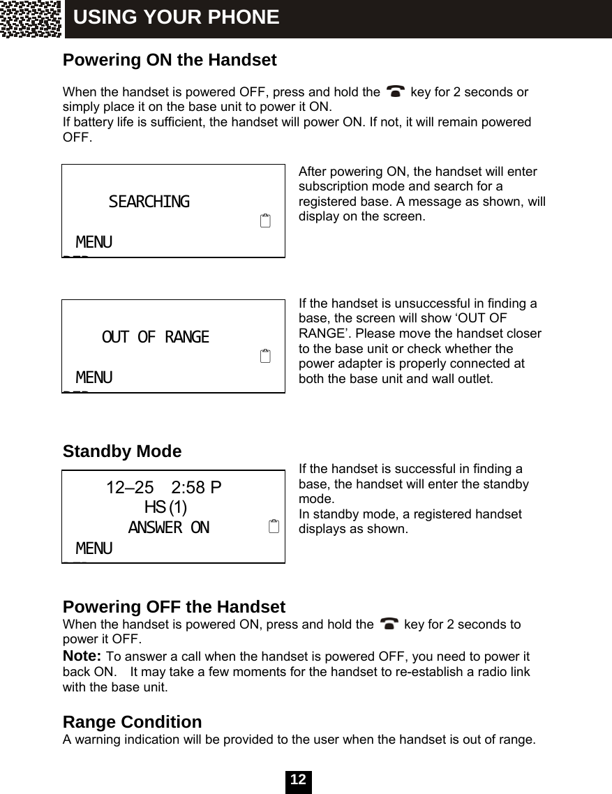   12 Powering ON the Handset  When the handset is powered OFF, press and hold the  key for 2 seconds or simply place it on the base unit to power it ON. If battery life is sufficient, the handset will power ON. If not, it will remain powered OFF.    After powering ON, the handset will enter subscription mode and search for a registered base. A message as shown, will display on the screen.     If the handset is unsuccessful in finding a base, the screen will show &lsquo;OUT OF RANGE&rsquo;. Please move the handset closer to the base unit or check whether the power adapter is properly connected at both the base unit and wall outlet.    Standby Mode  If the handset is successful in finding a base, the handset will enter the standby mode. In standby mode, a registered handset displays as shown.    Powering OFF the Handset When the handset is powered ON, press and hold the    key for 2 seconds to power it OFF. Note: To answer a call when the handset is powered OFF, you need to power it back ON.    It may take a few moments for the handset to re-establish a radio link with the base unit.  Range Condition A warning indication will be provided to the user when the handset is out of range.  SEARCHINGMENUDIROUTOFRANGEMENUDIR     12&ndash;25  2:58 P               HS (1)ANSWERONMENUDIRUSING YOUR PHONE 