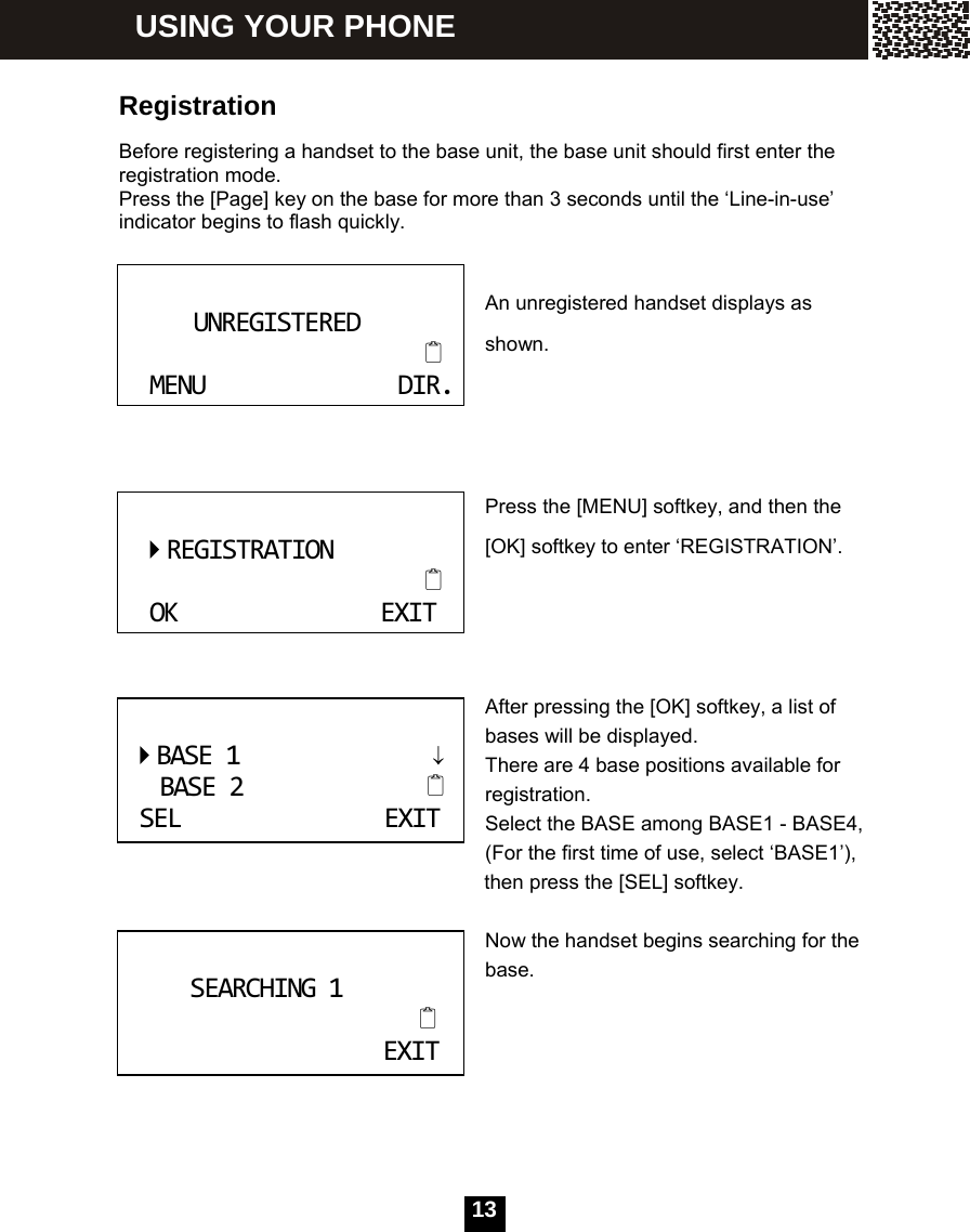   13 Registration  Before registering a handset to the base unit, the base unit should first enter the registration mode.   Press the [Page] key on the base for more than 3 seconds until the &lsquo;Line-in-use&rsquo; indicator begins to flash quickly.  An unregistered handset displays as shown.    Press the [MENU] softkey, and then the [OK] softkey to enter &lsquo;REGISTRATION&rsquo;.     After pressing the [OK] softkey, a list of bases will be displayed. There are 4 base positions available for registration. Select the BASE among BASE1 - BASE4, (For the first time of use, select &lsquo;BASE1&rsquo;),           then press the [SEL] softkey.  Now the handset begins searching for the base.        UNREGISTEREDMENUDIR.  REGISTRATIONOKEXITBASE1&darr;BASE2SELEXIT SEARCHING1EXIT USING YOUR PHONE 