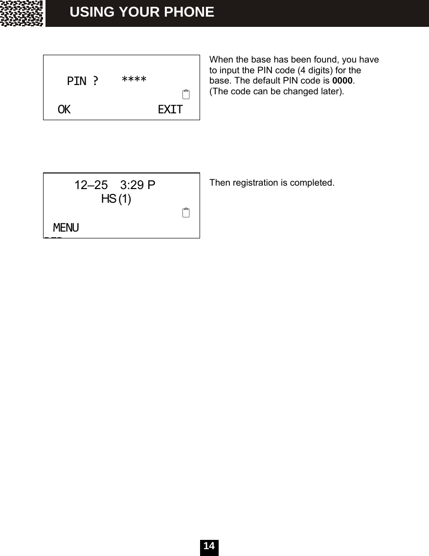   14   When the base has been found, you have to input the PIN code (4 digits) for the base. The default PIN code is 0000.  (The code can be changed later).       Then registration is completed. PIN?****OKEXIT      12&ndash;25  3:29 P               HS (1)MENUDIRUSING YOUR PHONE 