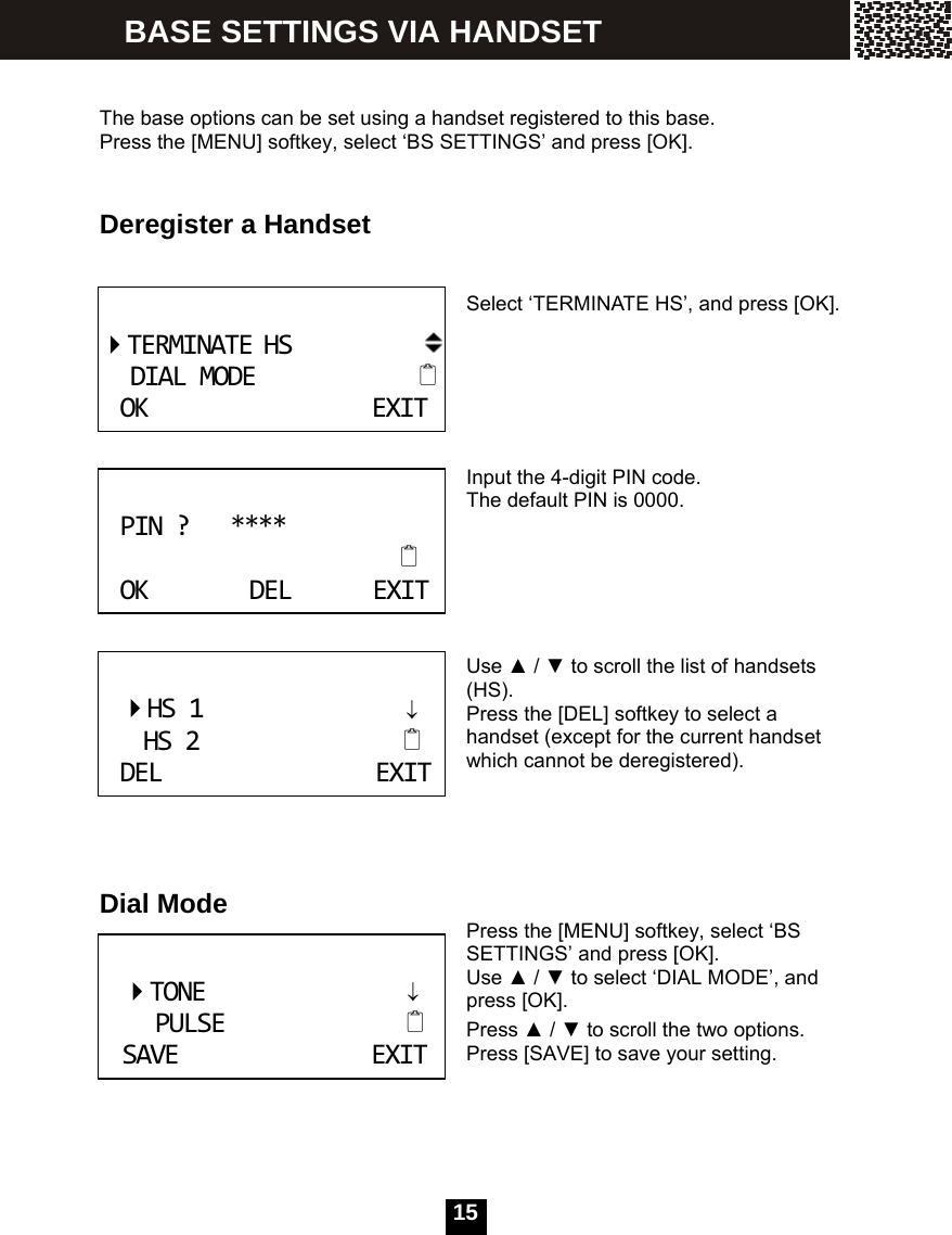   15  The base options can be set using a handset registered to this base. Press the [MENU] softkey, select &lsquo;BS SETTINGS&rsquo; and press [OK].   Deregister a Handset     Select &lsquo;TERMINATE HS&rsquo;, and press [OK].      Input the 4-digit PIN code. The default PIN is 0000.      Use ▲ / ▼ to scroll the list of handsets (HS). Press the [DEL] softkey to select a handset (except for the current handset which cannot be deregistered).     Dial Mode  Press the [MENU] softkey, select &lsquo;BS SETTINGS&rsquo; and press [OK]. Use ▲ / ▼ to select &lsquo;DIAL MODE&rsquo;, and press [OK]. Press ▲ / ▼ to scroll the two options. Press [SAVE] to save your setting.    TERMINATEHSDIALMODEOKEXIT PIN?****OKDELEXIT HS1&darr;HS2DELEXIT    TONE                 &darr;     PULSE                   SAVEEXIT BASE SETTINGS VIA HANDSET 