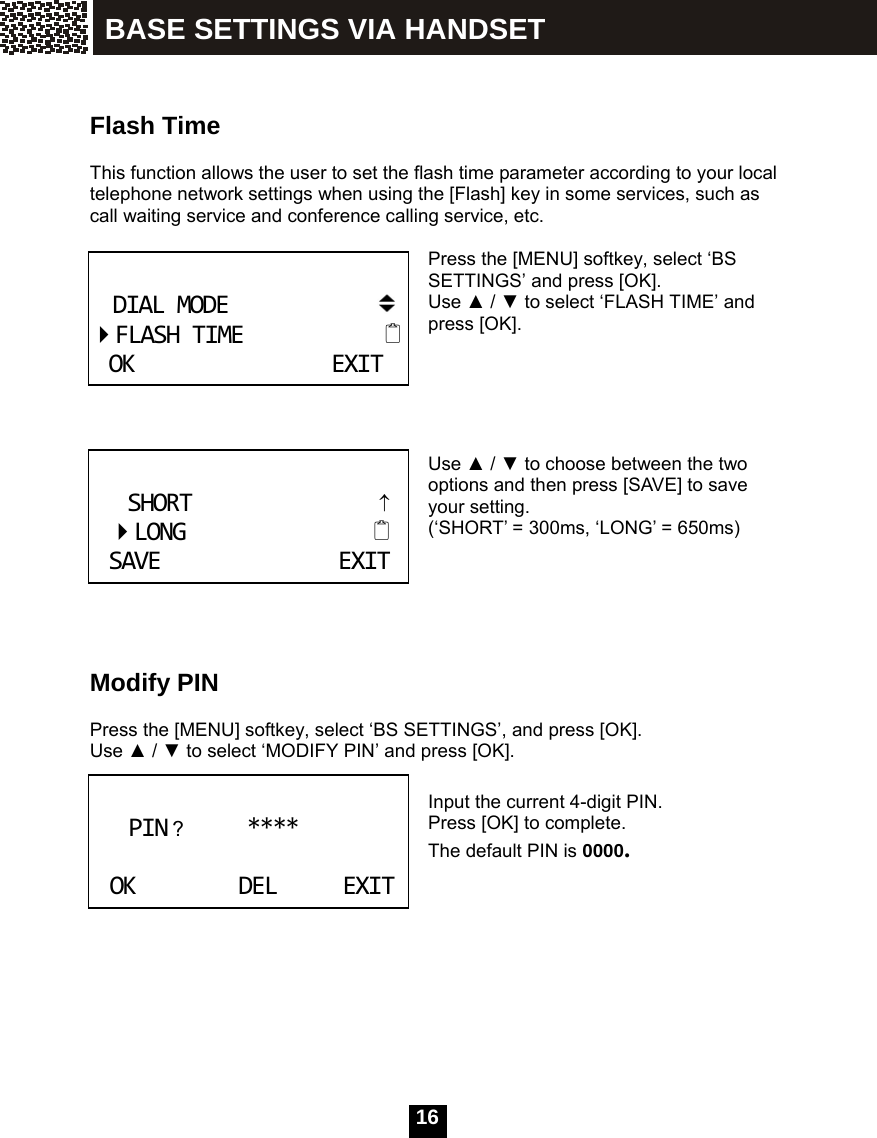   16   Flash Time  This function allows the user to set the flash time parameter according to your local telephone network settings when using the [Flash] key in some services, such as call waiting service and conference calling service, etc.  Press the [MENU] softkey, select &lsquo;BS SETTINGS&rsquo; and press [OK]. Use ▲ / ▼ to select &lsquo;FLASH TIME&rsquo; and press [OK].      Use ▲ / ▼ to choose between the two options and then press [SAVE] to save your setting. (&lsquo;SHORT&rsquo; = 300ms, &lsquo;LONG&rsquo; = 650ms)       Modify PIN  Press the [MENU] softkey, select &lsquo;BS SETTINGS&rsquo;, and press [OK]. Use ▲ / ▼ to select &lsquo;MODIFY PIN&rsquo; and press [OK].  Input the current 4-digit PIN. Press [OK] to complete. The default PIN is 0000.         DIALMODEFLASHTIMEOKEXIT SHORT&uarr;LONGSAVEEXIT  PIN ?      ****                                OKDELEXIT BASE SETTINGS VIA HANDSET 