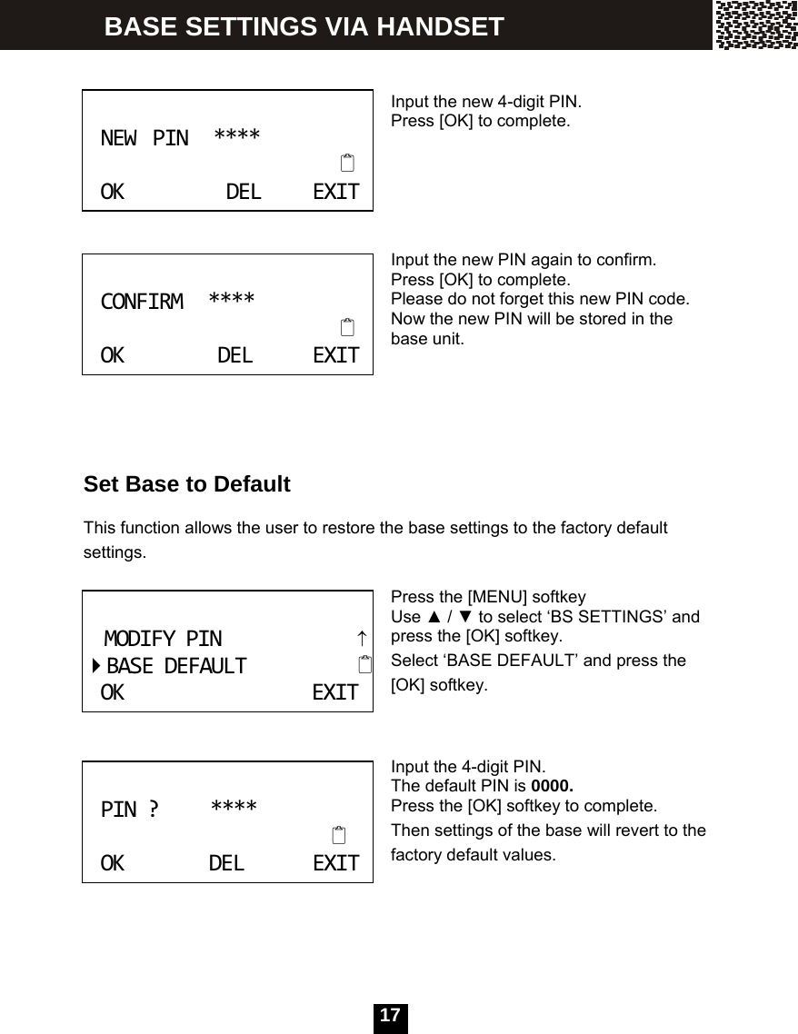   17  Input the new 4-digit PIN. Press [OK] to complete.      Input the new PIN again to confirm. Press [OK] to complete. Please do not forget this new PIN code. Now the new PIN will be stored in the base unit.      Set Base to Default  This function allows the user to restore the base settings to the factory default settings.  Press the [MENU] softkey Use ▲ / ▼ to select &lsquo;BS SETTINGS&rsquo; and press the [OK] softkey. Select &lsquo;BASE DEFAULT&rsquo; and press the [OK] softkey.    Input the 4-digit PIN. The default PIN is 0000. Press the [OK] softkey to complete. Then settings of the base will revert to the factory default values. NEWPIN****OKDELEXIT CONFIRM****OKDELEXIT MODIFYPIN&uarr;BASEDEFAULTOKEXIT PIN?****OKDELEXIT BASE SETTINGS VIA HANDSET 