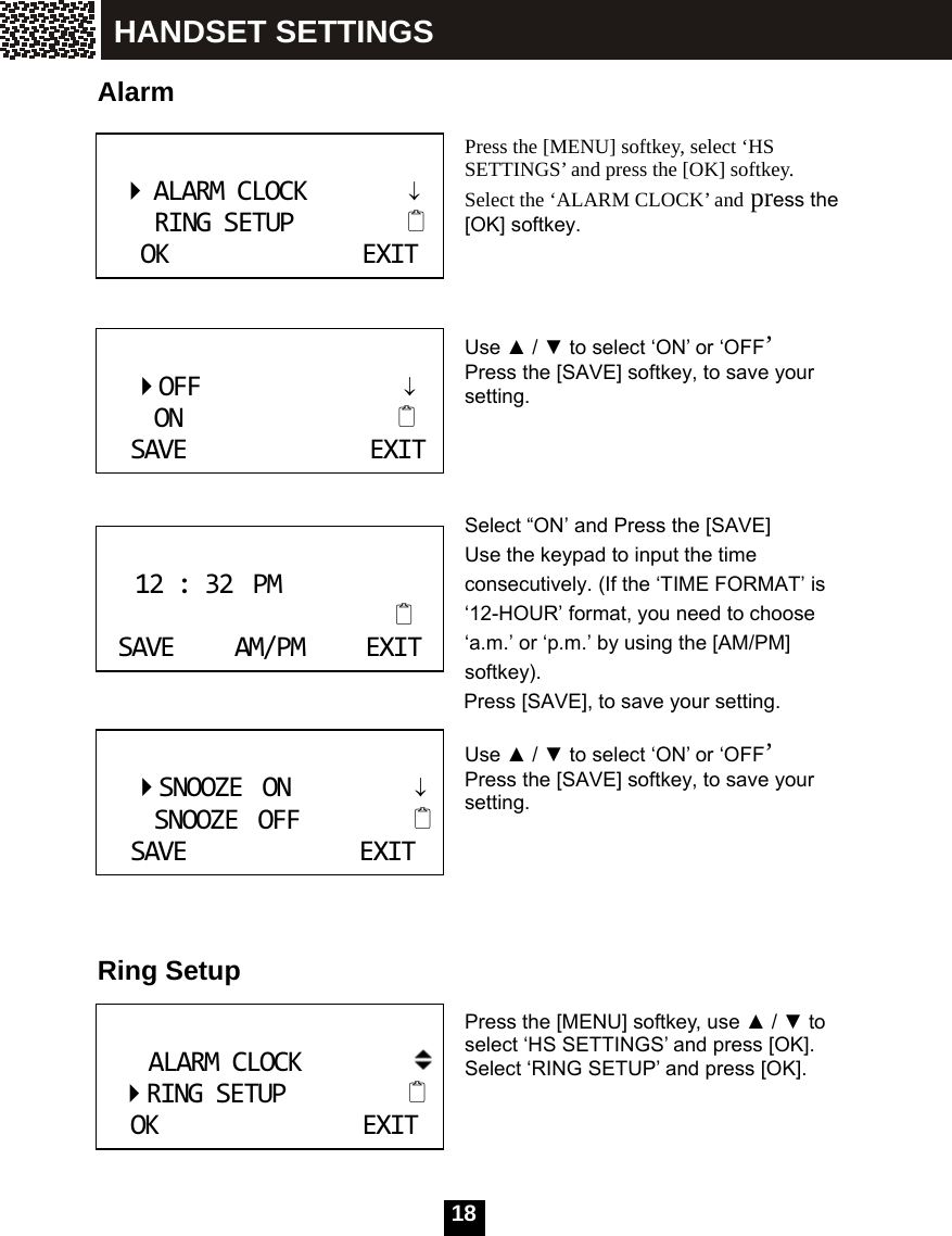   18 Alarm   Press the [MENU] softkey, select &lsquo;HS SETTINGS&rsquo; and press the [OK] softkey. Select the &lsquo;ALARM CLOCK&rsquo; and press the [OK] softkey.    Use ▲ / ▼ to select &lsquo;ON&rsquo; or &lsquo;OFF&rsquo; Press the [SAVE] softkey, to save your setting.     Select &ldquo;ON&rsquo; and Press the [SAVE]   Use the keypad to input the time consecutively. (If the &lsquo;TIME FORMAT&rsquo; is &lsquo;12-HOUR&rsquo; format, you need to choose &lsquo;a.m.&rsquo; or &lsquo;p.m.&rsquo; by using the [AM/PM] softkey). Press [SAVE], to save your setting.  Use ▲ / ▼ to select &lsquo;ON&rsquo; or &lsquo;OFF&rsquo; Press the [SAVE] softkey, to save your setting.      Ring Setup   Press the [MENU] softkey, use ▲ / ▼ to select &lsquo;HS SETTINGS&rsquo; and press [OK].   Select &lsquo;RING SETUP&rsquo; and press [OK].         ALARMCLOCK         &darr;      RINGSETUP             OKEXIT     OFF                  &darr;       ON                       SAVEEXIT 12:32PMSAVEAM/PMEXIT     SNOOZEON           &darr;      SNOOZEOFF             SAVEEXIT ALARMCLOCK RINGSETUP   OKEXIT HANDSET SETTINGS 