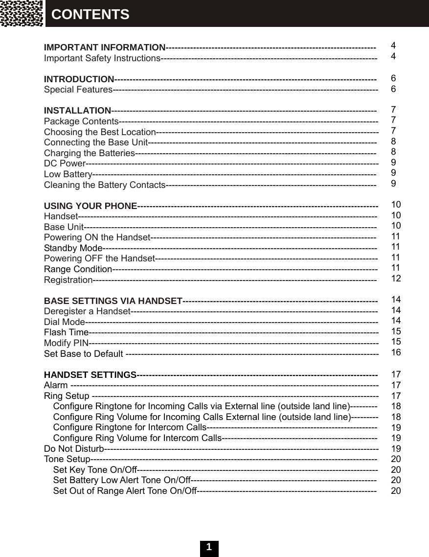  1   IMPORTANT INFORMATION--------------------------------------------------------------------- Important Safety Instructions-----------------------------------------------------------------------  INTRODUCTION-------------------------------------------------------------------------------------- Special Features---------------------------------------------------------------------------------------  INSTALLATION--------------------------------------------------------------------------------------- Package Contents------------------------------------------------------------------------------------- Choosing the Best Location------------------------------------------------------------------------- Connecting the Base Unit--------------------------------------------------------------------------- Charging the Batteries------------------------------------------------------------------------------- DC Power------------------------------------------------------------------------------------------------ Low Battery--------------------------------------------------------------------------------------------- Cleaning the Battery Contacts---------------------------------------------------------------------  USING YOUR PHONE------------------------------------------------------------------------------- Handset-------------------------------------------------------------------------------------------------- Base Unit------------------------------------------------------------------------------------------------ Powering ON the Handset-------------------------------------------------------------------------- Standby Mode------------------------------------------------------------------------------------------ Powering OFF the Handset------------------------------------------------------------------------- Range Condition--------------------------------------------------------------------------------------- Registration---------------------------------------------------------------------------------------------  BASE SETTINGS VIA HANDSET---------------------------------------------------------------- Deregister a Handset--------------------------------------------------------------------------------- Dial Mode------------------------------------------------------------------------------------------------ Flash Time----------------------------------------------------------------------------------------------- Modify PIN----------------------------------------------------------------------------------------------- Set Base to Default -----------------------------------------------------------------------------------  HANDSET SETTINGS------------------------------------------------------------------------------- Alarm ----------------------------------------------------------------------------------------------------- Ring Setup ---------------------------------------------------------------------------------------------- Configure Ringtone for Incoming Calls via External line (outside land line)--------- Configure Ring Volume for Incoming Calls External line (outside land line)--------- Configure Ringtone for Intercom Calls-------------------------------------------------------- Configure Ring Volume for Intercom Calls--------------------------------------------------- Do Not Disturb------------------------------------------------------------------------------------------ Tone Setup----------------------------------------------------------------------------------------------   Set Key Tone On/Off-------------------------------------------------------------------------------     Set Battery Low Alert Tone On/Off-------------------------------------------------------------     Set Out of Range Alert Tone On/Off-----------------------------------------------------------     4 4  6 6  7 7 7 8 8 9 9 9  10 10 10 11 11 11 11 12  14 14 14 15 15 16  17 17 17 18 18 19 19 19 20 20 20 20 CONTENTS 