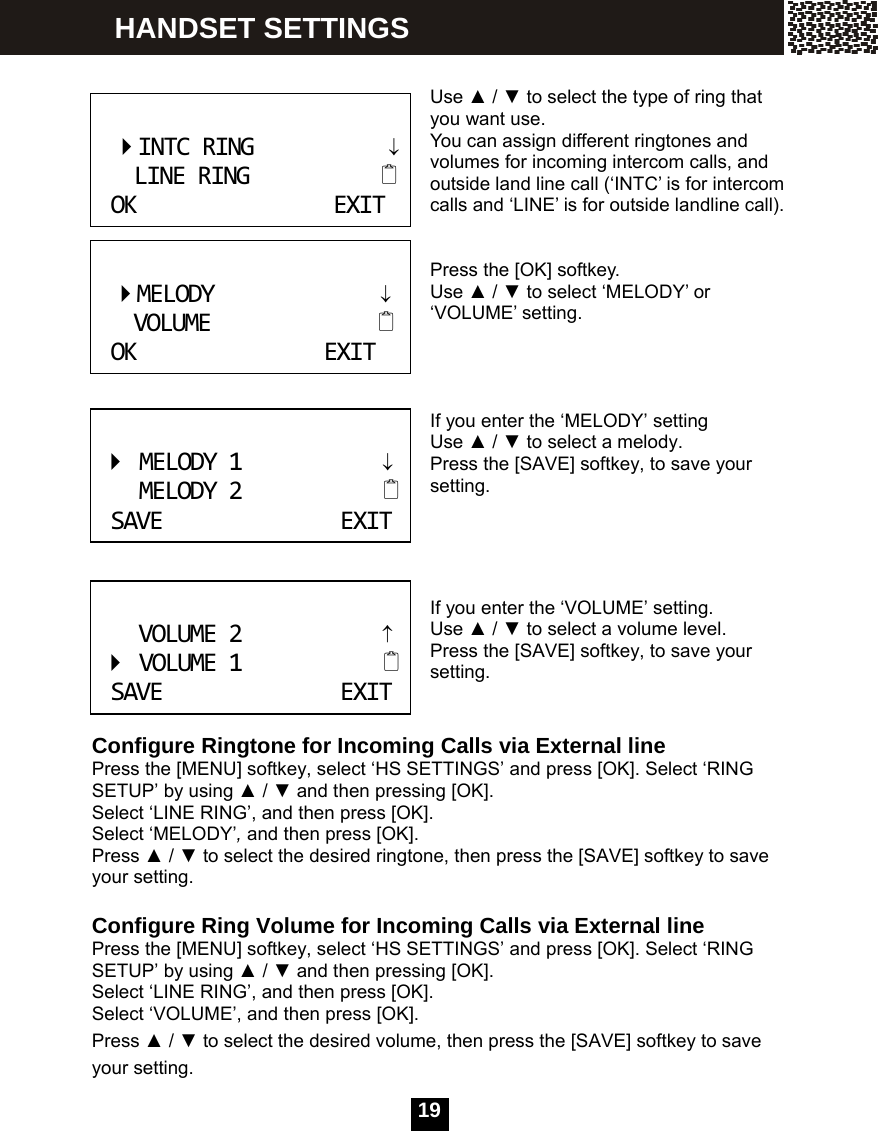   19  Use ▲ / ▼ to select the type of ring that you want use.   You can assign different ringtones and volumes for incoming intercom calls, and outside land line call (&lsquo;INTC&rsquo; is for intercom calls and &lsquo;LINE&rsquo; is for outside landline call).   Press the [OK] softkey. Use ▲ / ▼ to select &lsquo;MELODY&rsquo; or &lsquo;VOLUME&rsquo; setting.    If you enter the &lsquo;MELODY&rsquo; setting Use ▲ / ▼ to select a melody. Press the [SAVE] softkey, to save your setting.     If you enter the &lsquo;VOLUME&rsquo; setting. Use ▲ / ▼ to select a volume level. Press the [SAVE] softkey, to save your setting.   Configure Ringtone for Incoming Calls via External line Press the [MENU] softkey, select &lsquo;HS SETTINGS&rsquo; and press [OK]. Select &lsquo;RING SETUP&rsquo; by using ▲ / ▼ and then pressing [OK]. Select &lsquo;LINE RING&rsquo;, and then press [OK]. Select &lsquo;MELODY&rsquo;, and then press [OK]. Press ▲ / ▼ to select the desired ringtone, then press the [SAVE] softkey to save your setting.  Configure Ring Volume for Incoming Calls via External line Press the [MENU] softkey, select &lsquo;HS SETTINGS&rsquo; and press [OK]. Select &lsquo;RING SETUP&rsquo; by using ▲ / ▼ and then pressing [OK]. Select &lsquo;LINE RING&rsquo;, and then press [OK]. Select &lsquo;VOLUME&rsquo;, and then press [OK]. Press ▲ / ▼ to select the desired volume, then press the [SAVE] softkey to save your setting.    INTCRING             &darr;    LINERINGOKEXIT   MELODY                &darr;     VOLUME                 OKEXIT MELODY1&darr;MELODY2SAVEEXIT VOLUME2&uarr;VOLUME1SAVEEXIT HANDSET SETTINGS 