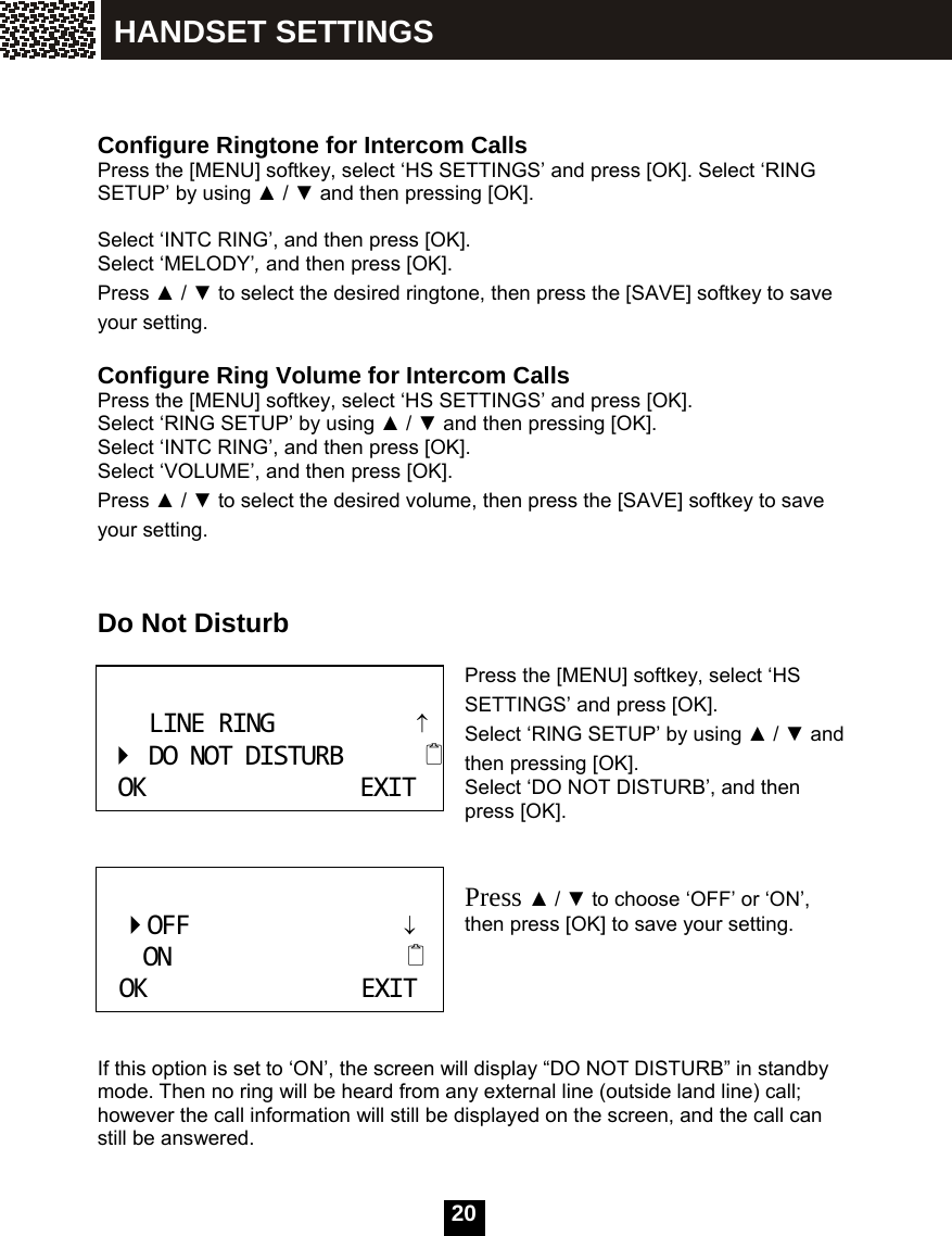   20   Configure Ringtone for Intercom Calls Press the [MENU] softkey, select &lsquo;HS SETTINGS&rsquo; and press [OK]. Select &lsquo;RING SETUP&rsquo; by using ▲ / ▼ and then pressing [OK].  Select &lsquo;INTC RING&rsquo;, and then press [OK]. Select &lsquo;MELODY&rsquo;, and then press [OK]. Press ▲ / ▼ to select the desired ringtone, then press the [SAVE] softkey to save your setting.  Configure Ring Volume for Intercom Calls Press the [MENU] softkey, select &lsquo;HS SETTINGS&rsquo; and press [OK].   Select &lsquo;RING SETUP&rsquo; by using ▲ / ▼ and then pressing [OK]. Select &lsquo;INTC RING&rsquo;, and then press [OK]. Select &lsquo;VOLUME&rsquo;, and then press [OK]. Press ▲ / ▼ to select the desired volume, then press the [SAVE] softkey to save your setting.   Do Not Disturb  Press the [MENU] softkey, select &lsquo;HS SETTINGS&rsquo; and press [OK].   Select &lsquo;RING SETUP&rsquo; by using ▲ / ▼ and then pressing [OK]. Select &lsquo;DO NOT DISTURB&rsquo;, and then press [OK].   Press ▲ / ▼ to choose &lsquo;OFF&rsquo; or &lsquo;ON&rsquo;, then press [OK] to save your setting.      If this option is set to &lsquo;ON&rsquo;, the screen will display &ldquo;DO NOT DISTURB&rdquo; in standby mode. Then no ring will be heard from any external line (outside land line) call; however the call information will still be displayed on the screen, and the call can still be answered.  LINERING&uarr;DONOTDISTURBOKEXIT    OFF                   &darr;  ON                     OKEXIT HANDSET SETTINGS 