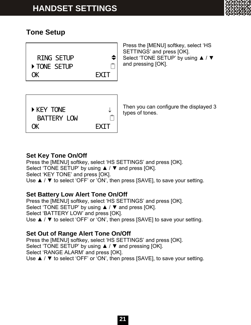   21  Tone Setup  Press the [MENU] softkey, select &lsquo;HS SETTINGS&rsquo; and press [OK].   Select &lsquo;TONE SETUP&rsquo; by using ▲ / ▼ and pressing [OK].      Then you can configure the displayed 3 types of tones.      Set Key Tone On/Off Press the [MENU] softkey, select &lsquo;HS SETTINGS&rsquo; and press [OK].   Select &lsquo;TONE SETUP&rsquo; by using ▲ / ▼ and press [OK]. Select &lsquo;KEY TONE&rsquo; and press [OK]. Use ▲ / ▼ to select &lsquo;OFF&rsquo; or &rsquo;ON&rsquo;, then press [SAVE], to save your setting.  Set Battery Low Alert Tone On/Off Press the [MENU] softkey, select &lsquo;HS SETTINGS&rsquo; and press [OK].   Select &lsquo;TONE SETUP&rsquo; by using ▲ / ▼ and press [OK]. Select &lsquo;BATTERY LOW&rsquo; and press [OK]. Use ▲ / ▼ to select &lsquo;OFF&rsquo; or &lsquo;ON&rsquo;, then press [SAVE] to save your setting.  Set Out of Range Alert Tone On/Off Press the [MENU] softkey, select &lsquo;HS SETTINGS&rsquo; and press [OK].   Select &lsquo;TONE SETUP&rsquo; by using ▲ / ▼ and pressing [OK]. Select &lsquo;RANGE ALARM&rsquo; and press [OK]. Use ▲ / ▼ to select &lsquo;OFF&rsquo; or &lsquo;ON&rsquo;, then press [SAVE], to save your setting. RINGSETUPTONESETUPOKEXIT KEYTONE&darr;BATTERYLOWOKEXIT HANDSET SETTINGS 