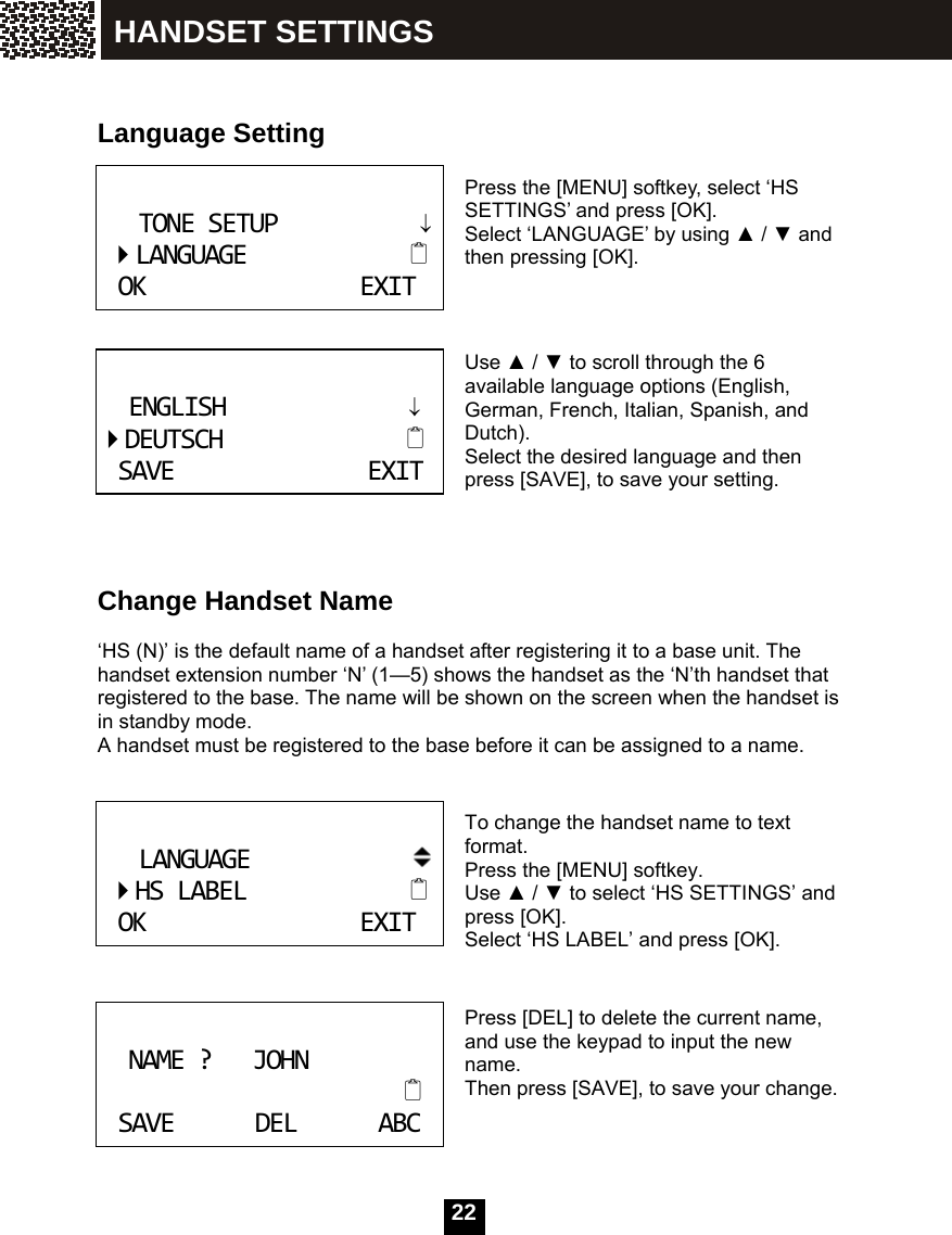   22   Language Setting   Press the [MENU] softkey, select &lsquo;HS SETTINGS&rsquo; and press [OK].   Select &lsquo;LANGUAGE&rsquo; by using ▲ / ▼ and then pressing [OK].    Use ▲ / ▼ to scroll through the 6 available language options (English, German, French, Italian, Spanish, and Dutch). Select the desired language and then press [SAVE], to save your setting.      Change Handset Name  &lsquo;HS (N)&rsquo; is the default name of a handset after registering it to a base unit. The handset extension number &lsquo;N&rsquo; (1&mdash;5) shows the handset as the &lsquo;N&rsquo;th handset that registered to the base. The name will be shown on the screen when the handset is in standby mode. A handset must be registered to the base before it can be assigned to a name.   To change the handset name to text format. Press the [MENU] softkey. Use ▲ / ▼ to select &lsquo;HS SETTINGS&rsquo; and press [OK].   Select &lsquo;HS LABEL&rsquo; and press [OK].   Press [DEL] to delete the current name, and use the keypad to input the new name. Then press [SAVE], to save your change.   TONESETUP&darr;LANGUAGEOKEXIT ENGLISH&darr;DEUTSCHSAVEEXIT LANGUAGEHSLABELOKEXIT NAME?JOHNSAVEDELABC HANDSET SETTINGS 