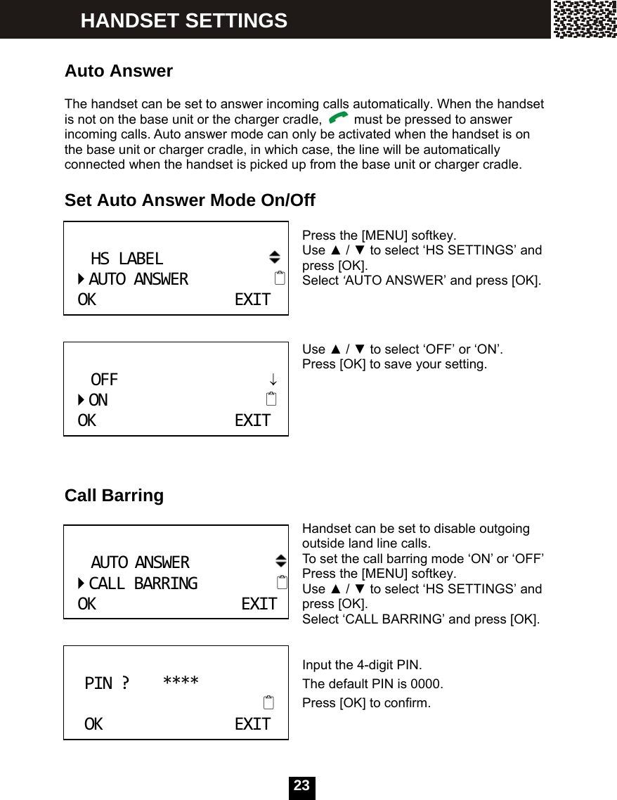   23  Auto Answer  The handset can be set to answer incoming calls automatically. When the handset is not on the base unit or the charger cradle,    must be pressed to answer incoming calls. Auto answer mode can only be activated when the handset is on the base unit or charger cradle, in which case, the line will be automatically connected when the handset is picked up from the base unit or charger cradle.  Set Auto Answer Mode On/Off  Press the [MENU] softkey.   Use ▲ / ▼ to select &lsquo;HS SETTINGS&rsquo; and press [OK].   Select &lsquo;AUTO ANSWER&rsquo; and press [OK].    Use ▲ / ▼ to select &lsquo;OFF&rsquo; or &lsquo;ON&rsquo;. Press [OK] to save your setting.       Call Barring  Handset can be set to disable outgoing outside land line calls. To set the call barring mode &lsquo;ON&rsquo; or &lsquo;OFF&rsquo; Press the [MENU] softkey. Use ▲ / ▼ to select &lsquo;HS SETTINGS&rsquo; and press [OK].   Select &lsquo;CALL BARRING&rsquo; and press [OK].   Input the 4-digit PIN. The default PIN is 0000. Press [OK] to confirm.  HSLABELAUTOANSWEROKEXIT OFF&darr;ONOKEXIT AUTOANSWERCALLBARRINGOKEXIT PIN?****OKEXIT HANDSET SETTINGS 