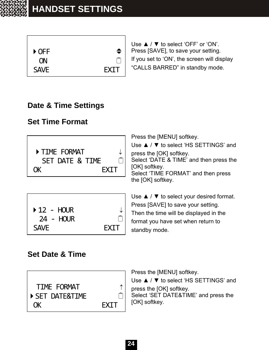   24    Use ▲ / ▼ to select &lsquo;OFF&rsquo; or &lsquo;ON&rsquo;.   Press [SAVE], to save your setting. If you set to &lsquo;ON&rsquo;, the screen will display &ldquo;CALLS BARRED&rdquo; in standby mode.     Date &amp; Time Settings  Set Time Format  Press the [MENU] softkey. Use ▲ / ▼ to select &lsquo;HS SETTINGS&rsquo; and press the [OK] softkey.   Select &lsquo;DATE &amp; TIME&rsquo; and then press the [OK] softkey. Select &lsquo;TIME FORMAT&rsquo; and then press the [OK] softkey.  Use ▲ / ▼ to select your desired format.   Press [SAVE] to save your setting. Then the time will be displayed in the format you have set when return to standby mode.   Set Date &amp; Time  Press the [MENU] softkey. Use ▲ / ▼ to select &lsquo;HS SETTINGS&rsquo; and press the [OK] softkey.   Select &lsquo;SET DATE&amp;TIME&rsquo; and press the [OK] softkey.     OFFONSAVEEXIT TIMEFORMAT&darr;SETDATE&amp;TIMEOKEXIT 12‐HOUR&darr;24‐HOURSAVEEXIT TIMEFORMAT&uarr;SETDATE&amp;TIMEOKEXIT HANDSET SETTINGS 