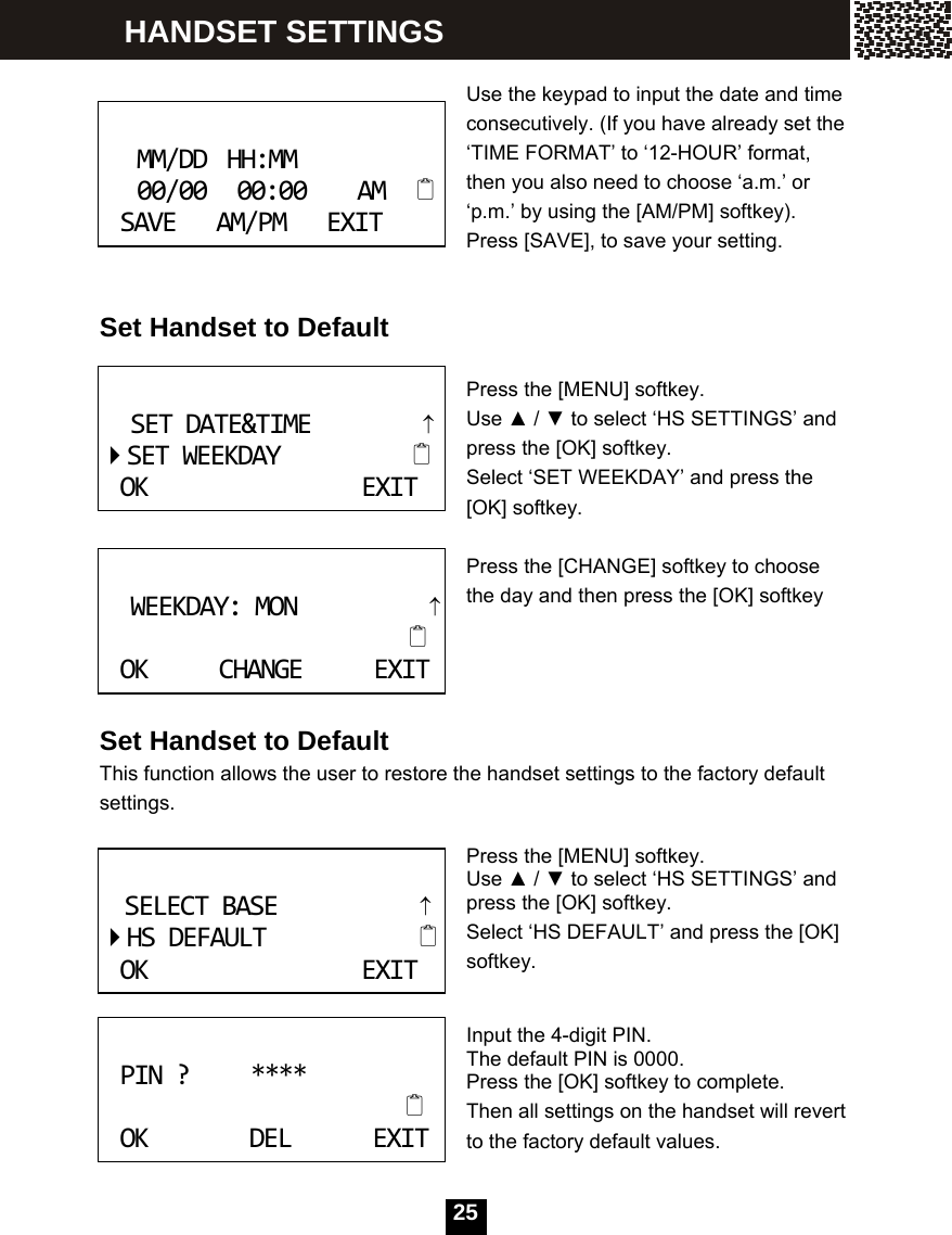   25 Use the keypad to input the date and time consecutively. (If you have already set the &lsquo;TIME FORMAT&rsquo; to &lsquo;12-HOUR&rsquo; format, then you also need to choose &lsquo;a.m.&rsquo; or &lsquo;p.m.&rsquo; by using the [AM/PM] softkey). Press [SAVE], to save your setting.   Set Handset to Default  Press the [MENU] softkey. Use ▲ / ▼ to select &lsquo;HS SETTINGS&rsquo; and press the [OK] softkey.   Select &lsquo;SET WEEKDAY&rsquo; and press the [OK] softkey.  Press the [CHANGE] softkey to choose the day and then press the [OK] softkey     Set Handset to Default This function allows the user to restore the handset settings to the factory default settings.  Press the [MENU] softkey. Use ▲ / ▼ to select &lsquo;HS SETTINGS&rsquo; and press the [OK] softkey. Select &lsquo;HS DEFAULT&rsquo; and press the [OK] softkey.   Input the 4-digit PIN. The default PIN is 0000. Press the [OK] softkey to complete. Then all settings on the handset will revert to the factory default values.  MM/DDHH:MM00/0000:00AMSAVEAM/PMEXIT SETDATE&amp;TIME&uarr;SETWEEKDAYOKEXIT WEEKDAY:MON&uarr;OKCHANGEEXIT SELECTBASE&uarr;HSDEFAULTOKEXIT PIN?****OKDELEXIT HANDSET SETTINGS 