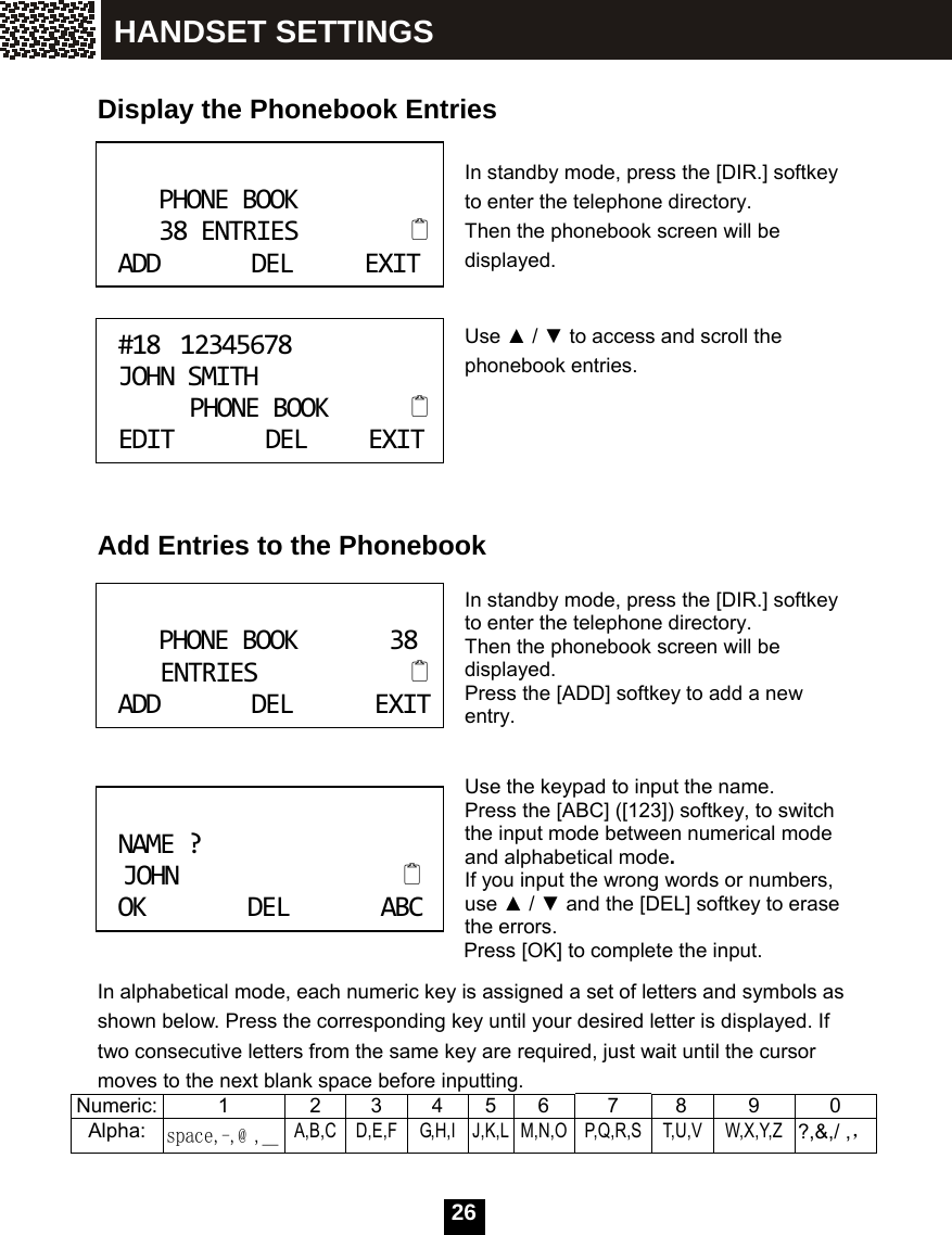   26  Display the Phonebook Entries  In standby mode, press the [DIR.] softkey to enter the telephone directory.   Then the phonebook screen will be displayed.   Use ▲ / ▼ to access and scroll the phonebook entries.       Add Entries to the Phonebook  In standby mode, press the [DIR.] softkey to enter the telephone directory. Then the phonebook screen will be displayed. Press the [ADD] softkey to add a new entry.   Use the keypad to input the name. Press the [ABC] ([123]) softkey, to switch the input mode between numerical mode and alphabetical mode. If you input the wrong words or numbers, use ▲ / ▼ and the [DEL] softkey to erase the errors. Press [OK] to complete the input. In alphabetical mode, each numeric key is assigned a set of letters and symbols as shown below. Press the corresponding key until your desired letter is displayed. If two consecutive letters from the same key are required, just wait until the cursor moves to the next blank space before inputting. Numeric:  1  2 3 4 5 6  7  8  9  0 Alpha: space,-,@ ,＿ A,B,C D,E,F G,H,I J,K,L M,N,O P,Q,R,S T,U,V W,X,Y,Z ?,&amp;,/ ,， PHONEBOOK38ENTRIESADDDELEXIT #1812345678JOHNSMITHPHONEBOOKEDITDELEXIT PHONEBOOK38ENTRIESADDDELEXIT NAME?JOHNOKDELABC HANDSET SETTINGS 